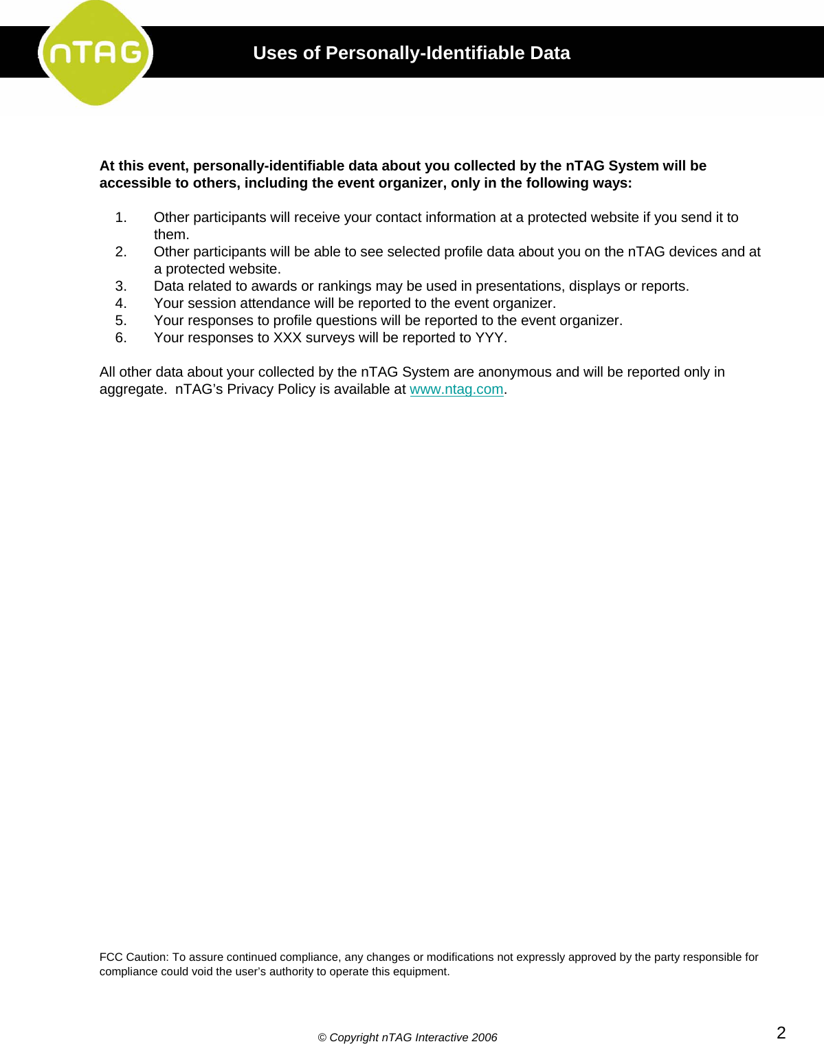 At this event, personally-identifiable data about you collected by the nTAG System will beaccessible to others, including the event organizer, only in the following ways:1. Other participants will receive your contact information at a protected website if you send it to them.2. Other participants will be able to see selected profile data about you on the nTAG devices and at a protected website.3. Data related to awards or rankings may be used in presentations, displays or reports.4. Your session attendance will be reported to the event organizer.5. Your responses to profile questions will be reported to the event organizer.6. Your responses to XXX surveys will be reported to YYY.All other data about your collected by the nTAG System are anonymous and will be reported only in aggregate.  nTAG’s Privacy Policy is available at www.ntag.com.FCC Caution: To assure continued compliance, any changes or modifications not expressly approved by the party responsible for compliance could void the user’s authority to operate this equipment.©Copyright nTAG Interactive 2006 2Uses of Personally-Identifiable Data