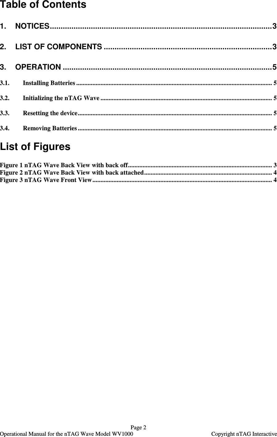   Page 2   Operational Manual for the nTAG Wave Model WV1000    Copyright nTAG Interactive Table of Contents 1. NOTICES.......................................................................................................3 2. LIST OF COMPONENTS ..............................................................................3 3. OPERATION .................................................................................................5 3.1. Installing Batteries ......................................................................................................................... 5 3.2. Initializing the nTAG Wave .......................................................................................................... 5 3.3. Resetting the device........................................................................................................................ 5 3.4. Removing Batteries ........................................................................................................................ 5  List of Figures  Figure 1 nTAG Wave Back View with back off......................................................................................... 3 Figure 2 nTAG Wave Back View with back attached............................................................................... 4 Figure 3 nTAG Wave Front View............................................................................................................... 4  