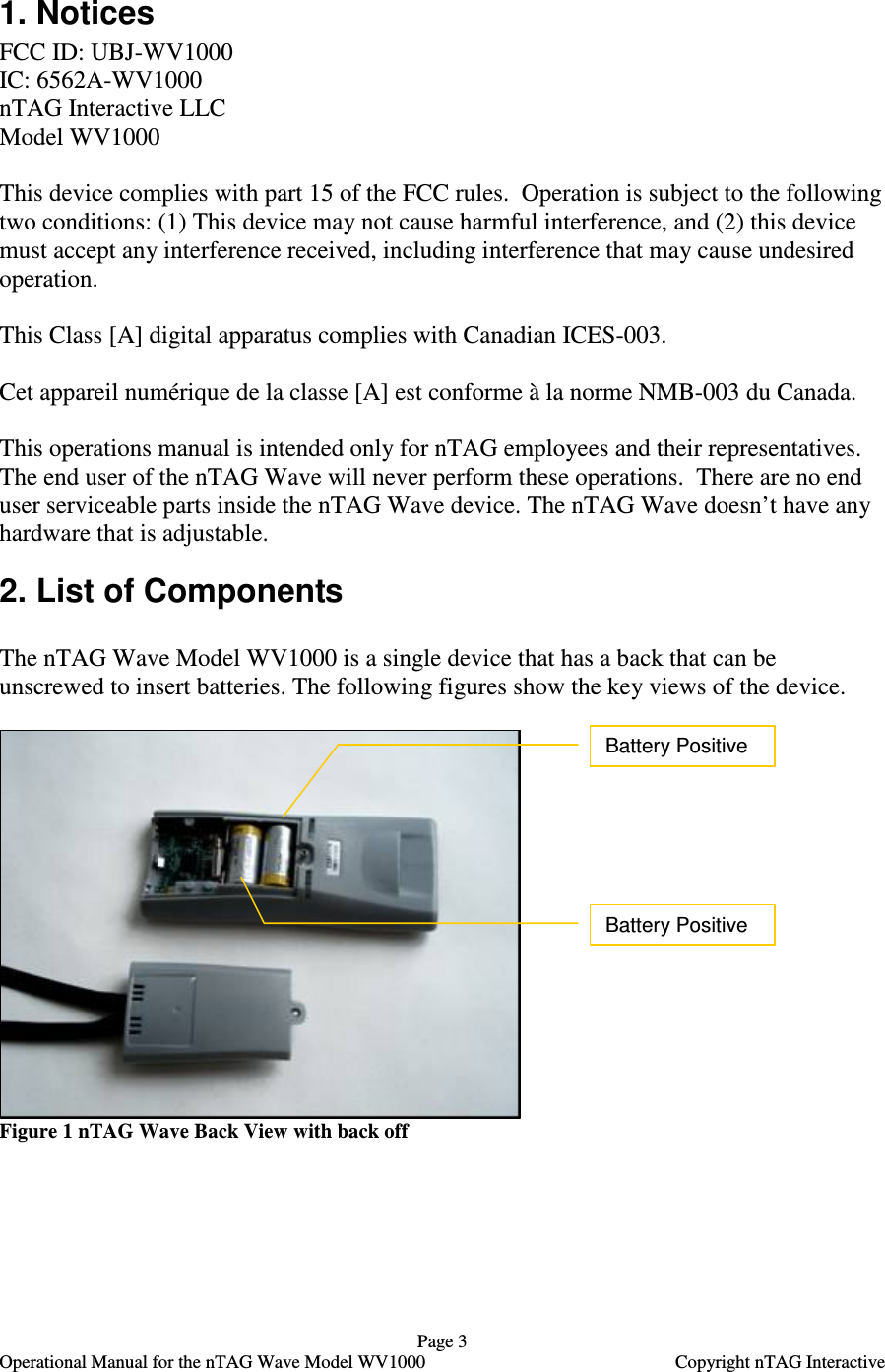   Page 3   Operational Manual for the nTAG Wave Model WV1000    Copyright nTAG Interactive 1. Notices FCC ID: UBJ-WV1000   IC: 6562A-WV1000 nTAG Interactive LLC Model WV1000  This device complies with part 15 of the FCC rules.  Operation is subject to the following two conditions: (1) This device may not cause harmful interference, and (2) this device must accept any interference received, including interference that may cause undesired operation.   This Class [A] digital apparatus complies with Canadian ICES-003.  Cet appareil num&eacute;rique de la classe [A] est conforme &agrave; la norme NMB-003 du Canada.  This operations manual is intended only for nTAG employees and their representatives. The end user of the nTAG Wave will never perform these operations.  There are no end user serviceable parts inside the nTAG Wave device. The nTAG Wave doesn&rsquo;t have any hardware that is adjustable. 2. List of Components  The nTAG Wave Model WV1000 is a single device that has a back that can be unscrewed to insert batteries. The following figures show the key views of the device.   Figure 1 nTAG Wave Back View with back off Battery Positive Battery Positive 