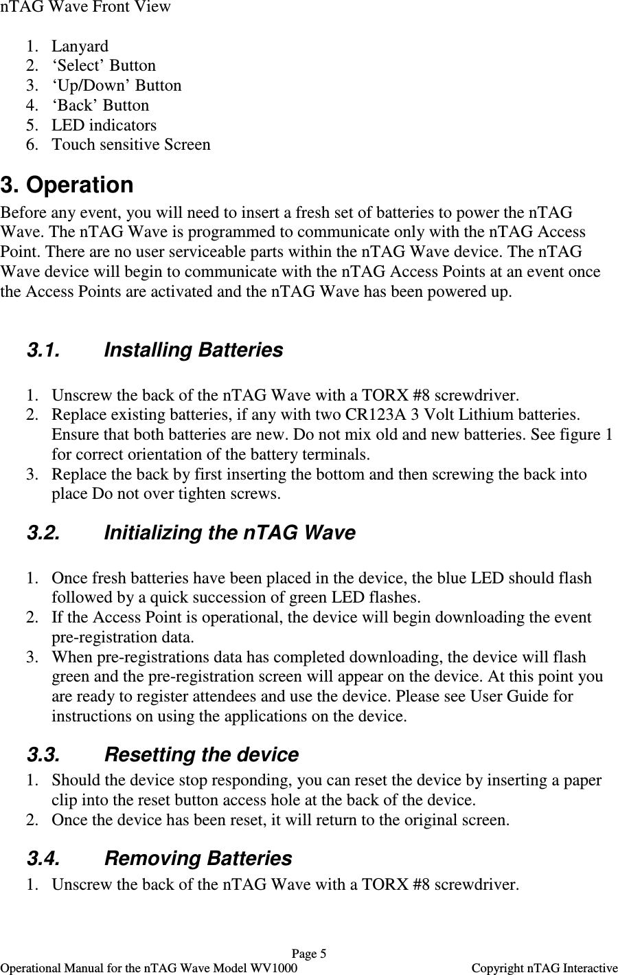   Page 5   Operational Manual for the nTAG Wave Model WV1000    Copyright nTAG Interactive nTAG Wave Front View  1. Lanyard 2. &lsquo;Select&rsquo; Button 3. &lsquo;Up/Down&rsquo; Button 4. &lsquo;Back&rsquo; Button 5. LED indicators 6. Touch sensitive Screen 3. Operation Before any event, you will need to insert a fresh set of batteries to power the nTAG Wave. The nTAG Wave is programmed to communicate only with the nTAG Access Point. There are no user serviceable parts within the nTAG Wave device. The nTAG Wave device will begin to communicate with the nTAG Access Points at an event once the Access Points are activated and the nTAG Wave has been powered up.  3.1.  Installing Batteries   1. Unscrew the back of the nTAG Wave with a TORX #8 screwdriver. 2. Replace existing batteries, if any with two CR123A 3 Volt Lithium batteries. Ensure that both batteries are new. Do not mix old and new batteries. See figure 1 for correct orientation of the battery terminals. 3. Replace the back by first inserting the bottom and then screwing the back into place Do not over tighten screws. 3.2.  Initializing the nTAG Wave  1. Once fresh batteries have been placed in the device, the blue LED should flash followed by a quick succession of green LED flashes. 2. If the Access Point is operational, the device will begin downloading the event pre-registration data. 3. When pre-registrations data has completed downloading, the device will flash green and the pre-registration screen will appear on the device. At this point you are ready to register attendees and use the device. Please see User Guide for instructions on using the applications on the device. 3.3.  Resetting the device 1. Should the device stop responding, you can reset the device by inserting a paper clip into the reset button access hole at the back of the device. 2. Once the device has been reset, it will return to the original screen. 3.4.  Removing Batteries 1. Unscrew the back of the nTAG Wave with a TORX #8 screwdriver. 