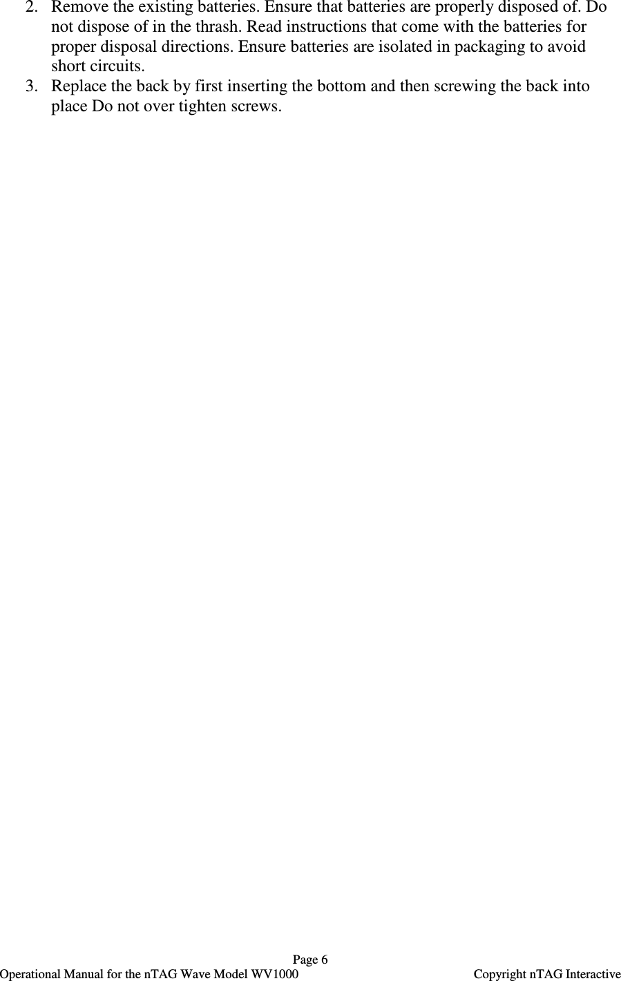   Page 6   Operational Manual for the nTAG Wave Model WV1000    Copyright nTAG Interactive 2. Remove the existing batteries. Ensure that batteries are properly disposed of. Do not dispose of in the thrash. Read instructions that come with the batteries for proper disposal directions. Ensure batteries are isolated in packaging to avoid short circuits.  3. Replace the back by first inserting the bottom and then screwing the back into place Do not over tighten screws.    