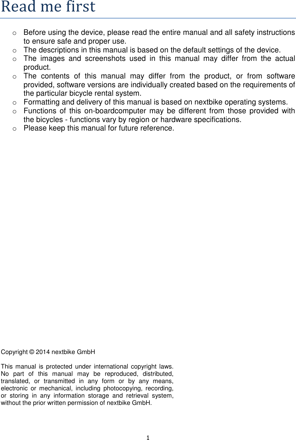   1  Readmefirsto  Before using the device, please read the entire manual and all safety instructions to ensure safe and proper use. o  The descriptions in this manual is based on the default settings of the device. o  The  images  and  screenshots  used  in  this  manual  may  differ  from  the  actual product. o  The  contents  of  this  manual  may  differ  from  the  product,  or  from  software provided, software versions are individually created based on the requirements of the particular bicycle rental system. o  Formatting and delivery of this manual is based on nextbike operating systems. o  Functions  of  this  on-boardcomputer may be  different from  those  provided  with the bicycles - functions vary by region or hardware specifications.  o  Please keep this manual for future reference.             Copyright © 2014 nextbike GmbH  This  manual  is protected  under  international  copyright  laws. No  part  of  this  manual  may  be  reproduced,  distributed, translated,  or  transmitted  in  any  form  or  by  any  means, electronic  or  mechanical,  including  photocopying,  recording, or  storing  in  any  information  storage  and  retrieval  system, without the prior written permission of nextbike GmbH. 