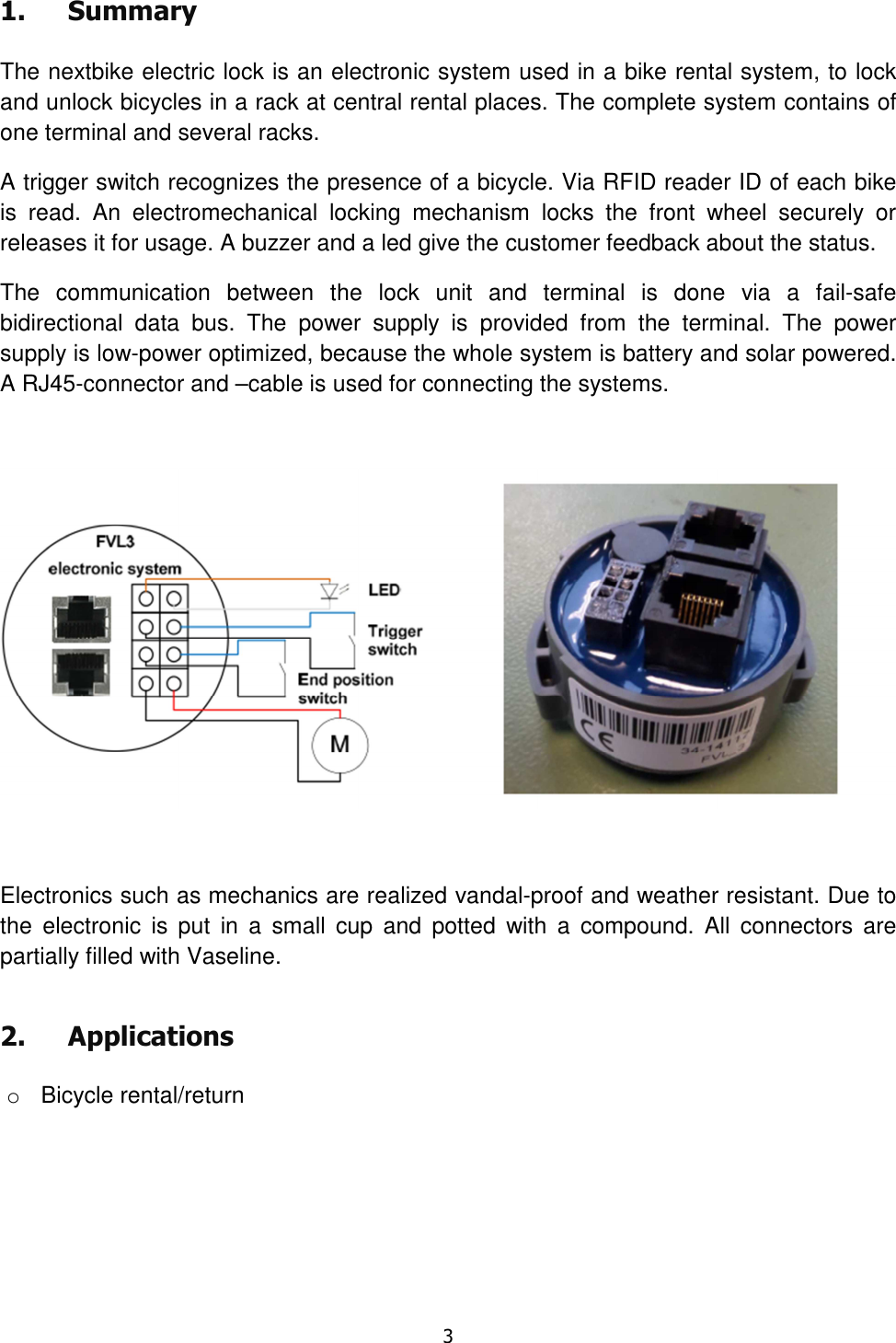   3  1. Summary  The nextbike electric lock is an electronic system used in a bike rental system, to lock and unlock bicycles in a rack at central rental places. The complete system contains of one terminal and several racks. A trigger switch recognizes the presence of a bicycle. Via RFID reader ID of each bike is  read.  An  electromechanical  locking  mechanism  locks  the  front  wheel  securely  or releases it for usage. A buzzer and a led give the customer feedback about the status. The  communication  between  the  lock  unit  and  terminal  is  done  via  a  fail-safe bidirectional  data  bus.  The  power  supply  is  provided  from  the  terminal.  The  power supply is low-power optimized, because the whole system is battery and solar powered. A RJ45-connector and –cable is used for connecting the systems.    Electronics such as mechanics are realized vandal-proof and weather resistant. Due to the  electronic  is  put  in  a  small  cup  and  potted  with  a  compound.  All  connectors  are partially filled with Vaseline.  2. Applications  o  Bicycle rental/return        