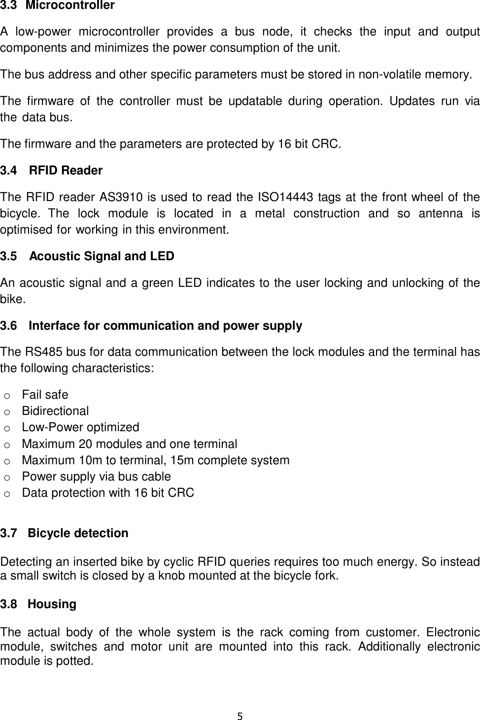   5  3.3  Microcontroller A  low-power  microcontroller  provides  a  bus  node,  it  checks  the  input  and  output components and minimizes the power consumption of the unit. The bus address and other specific parameters must be stored in non-volatile memory. The  firmware  of  the  controller  must  be  updatable  during  operation.  Updates  run  via the data bus. The firmware and the parameters are protected by 16 bit CRC. 3.4   RFID Reader The RFID reader AS3910 is used to read the ISO14443 tags at the front wheel of the bicycle.  The  lock  module  is  located  in  a  metal  construction  and  so  antenna  is optimised for working in this environment. 3.5   Acoustic Signal and LED An acoustic signal and a green LED indicates to the user locking and unlocking of the bike. 3.6   Interface for communication and power supply The RS485 bus for data communication between the lock modules and the terminal has the following characteristics: o  Fail safe o  Bidirectional o  Low-Power optimized o  Maximum 20 modules and one terminal o  Maximum 10m to terminal, 15m complete system o  Power supply via bus cable o  Data protection with 16 bit CRC  3.7   Bicycle detection  Detecting an inserted bike by cyclic RFID queries requires too much energy. So instead a small switch is closed by a knob mounted at the bicycle fork.  3.8   Housing  The  actual  body  of  the  whole  system  is  the  rack  coming  from  customer.  Electronic module,  switches  and  motor  unit  are  mounted  into  this  rack.  Additionally  electronic module is potted. 