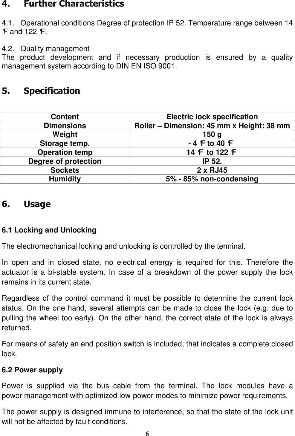   6  4. Further Characteristics  4.1.   Operational conditions Degree of protection IP 52. Temperature range between 14 °F and 122 °F.  4.2.   Quality management The  product  development  and  if  necessary  production  is  ensured  by  a  quality management system according to DIN EN ISO 9001. 5. Specification  Content Electric lock specification Dimensions Roller – Dimension: 45 mm x Height: 38 mm Weight 150 g Storage temp. - 4 °F to 40 °F Operation temp 14 °F to 122 °F Degree of protection IP 52. Sockets 2 x RJ45 Humidity 5% - 85% non-condensing 6. Usage  6.1 Locking and Unlocking The electromechanical locking and unlocking is controlled by the terminal. In  open  and  in  closed  state,  no  electrical  energy  is  required  for  this.  Therefore  the actuator  is  a  bi-stable system.  In  case  of  a  breakdown  of  the  power  supply  the  lock remains in its current state. Regardless of the control command it must be possible to determine the current lock status. On the one hand, several attempts can be made to close the lock (e.g. due to pulling the wheel too early). On the other hand, the correct state of the lock is always returned. For means of safety an end position switch is included, that indicates a complete closed lock. 6.2 Power supply Power  is  supplied  via  the  bus  cable  from  the  terminal.  The  lock  modules  have  a  power management with optimized low-power modes to minimize power requirements. The power supply is designed immune to interference, so that the state of the lock unit will not be affected by fault conditions. 