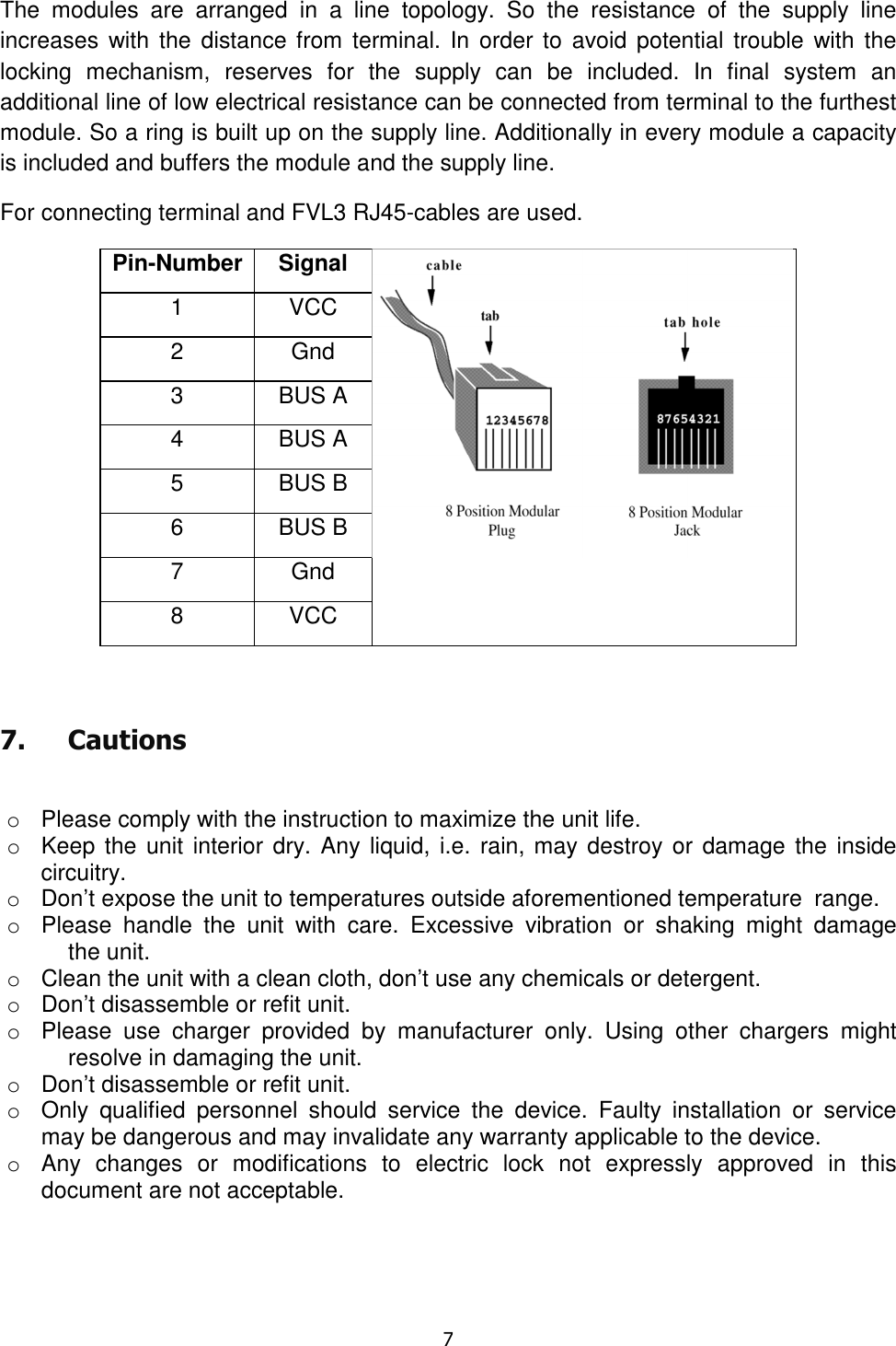   7  The  modules  are  arranged  in  a  line  topology.  So  the  resistance  of  the  supply  line increases  with  the  distance from  terminal.  In  order to avoid potential trouble  with  the locking  mechanism,  reserves  for  the  supply  can  be  included.  In  final  system  an additional line of low electrical resistance can be connected from terminal to the furthest module. So a ring is built up on the supply line. Additionally in every module a capacity is included and buffers the module and the supply line. For connecting terminal and FVL3 RJ45-cables are used. Pin-Number Signal  1  VCC 2  Gnd 3  BUS A 4  BUS A 5  BUS B 6  BUS B 7  Gnd 8  VCC  7. Cautions  o  Please comply with the instruction to maximize the unit life. o  Keep the unit interior dry. Any liquid,  i.e.  rain, may destroy or damage the  inside circuitry. o  Don’t expose the unit to temperatures outside aforementioned temperature  range. o  Please  handle  the  unit  with  care.  Excessive  vibration  or  shaking  might  damage   the unit. o  Clean the unit with a clean cloth, don’t use any chemicals or detergent. o  Don’t disassemble or refit unit. o  Please  use  charger  provided  by  manufacturer  only.  Using  other  chargers  might   resolve in damaging the unit. o  Don’t disassemble or refit unit. o  Only  qualified  personnel  should  service  the  device.  Faulty  installation  or  service may be dangerous and may invalidate any warranty applicable to the device. o  Any  changes  or  modifications  to  electric  lock  not  expressly  approved  in  this document are not acceptable. 