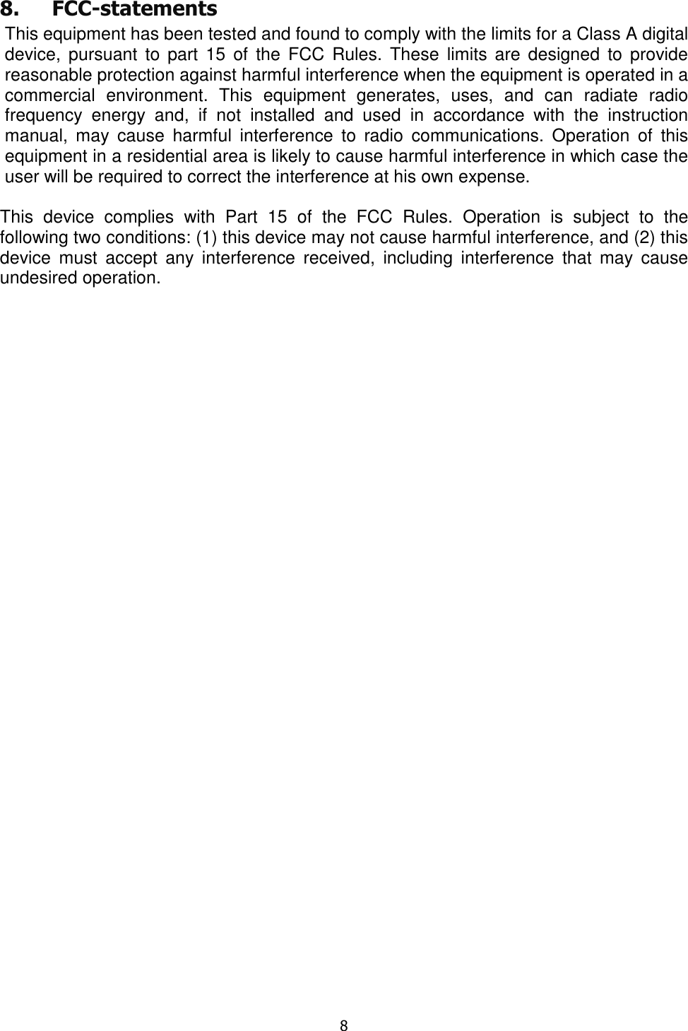  8  8. FCC-statements This equipment has been tested and found to comply with the limits for a Class A digital device,  pursuant  to part  15  of  the  FCC  Rules.  These  limits  are designed  to  provide reasonable protection against harmful interference when the equipment is operated in a commercial  environment.  This  equipment  generates,  uses,  and  can  radiate  radio frequency  energy  and,  if  not  installed  and  used  in  accordance  with  the  instruction manual,  may  cause  harmful  interference  to  radio  communications.  Operation  of  this equipment in a residential area is likely to cause harmful interference in which case the user will be required to correct the interference at his own expense.  This  device  complies  with  Part  15  of  the  FCC  Rules.  Operation  is  subject  to  the following two conditions: (1) this device may not cause harmful interference, and (2) this device  must  accept  any  interference  received,  including  interference  that  may  cause undesired operation. 