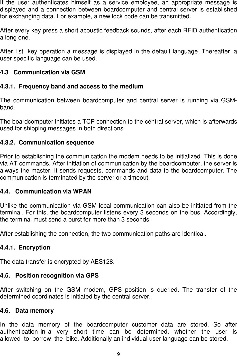   9  If  the  user  authenticates  himself  as  a  service  employee,  an  appropriate  message  is displayed and a connection between boardcomputer and central server is established for exchanging data. For example, a new lock code can be transmitted.  After every key press a short acoustic feedback sounds, after each RFID authentication a long one.  After 1st  key operation a message is displayed in the default language. Thereafter, a user specific language can be used.  4.3   Communication via GSM  4.3.1.  Frequency band and access to the medium  The  communication  between  boardcomputer  and  central  server  is  running  via  GSM-band.  The boardcomputer initiates a TCP connection to the central server, which is afterwards used for shipping messages in both directions.  4.3.2.  Communication sequence  Prior to establishing the communication the modem needs to be initialized. This is done via AT commands. After initiation of communication by the boardcomputer, the server is always the master. It sends requests, commands and data to the boardcomputer. The communication is terminated by the server or a timeout.  4.4.   Communication via WPAN  Unlike the communication via GSM local communication can also be initiated from the terminal. For this, the boardcomputer listens every 3 seconds on the bus. Accordingly, the terminal must send a burst for more than 3 seconds.  After establishing the connection, the two communication paths are identical.   4.4.1.  Encryption  The data transfer is encrypted by AES128.  4.5.   Position recognition via GPS  After  switching  on  the  GSM  modem,  GPS  position  is  queried.  The  transfer  of  the determined coordinates is initiated by the central server.  4.6.   Data memory  In  the  data  memory  of  the  boardcomputer  customer  data  are  stored.  So  after authentication  in  a    very    short    time    can    be    determined,    whether    the    user    is  allowed  to  borrow  the  bike. Additionally an individual user language can be stored.  