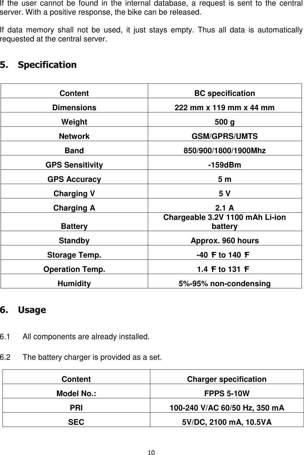   10  If  the user  cannot be  found in  the internal database,  a  request  is sent  to the  central server. With a positive response, the bike can be released.  If  data  memory  shall  not  be  used,  it  just  stays  empty.  Thus  all  data  is  automatically requested at the central server. 5. Specification  Content  BC specification Dimensions  222 mm x 119 mm x 44 mm Weight  500 g Network  GSM/GPRS/UMTS Band  850/900/1800/1900Mhz GPS Sensitivity  -159dBm GPS Accuracy  5 m Charging V  5 V Charging A  2.1 A Battery Chargeable 3.2V 1100 mAh Li-ion battery Standby  Approx. 960 hours Storage Temp.  -40 °F to 140 °F Operation Temp.  1.4 °F to 131 °F  Humidity  5%-95% non-condensing 6. Usage  6.1  All components are already installed.  6.2  The battery charger is provided as a set. Content  Charger specification Model No.:  FPPS 5-10W PRI  100-240 V/AC 60/50 Hz, 350 mA SEC  5V/DC, 2100 mA, 10.5VA   