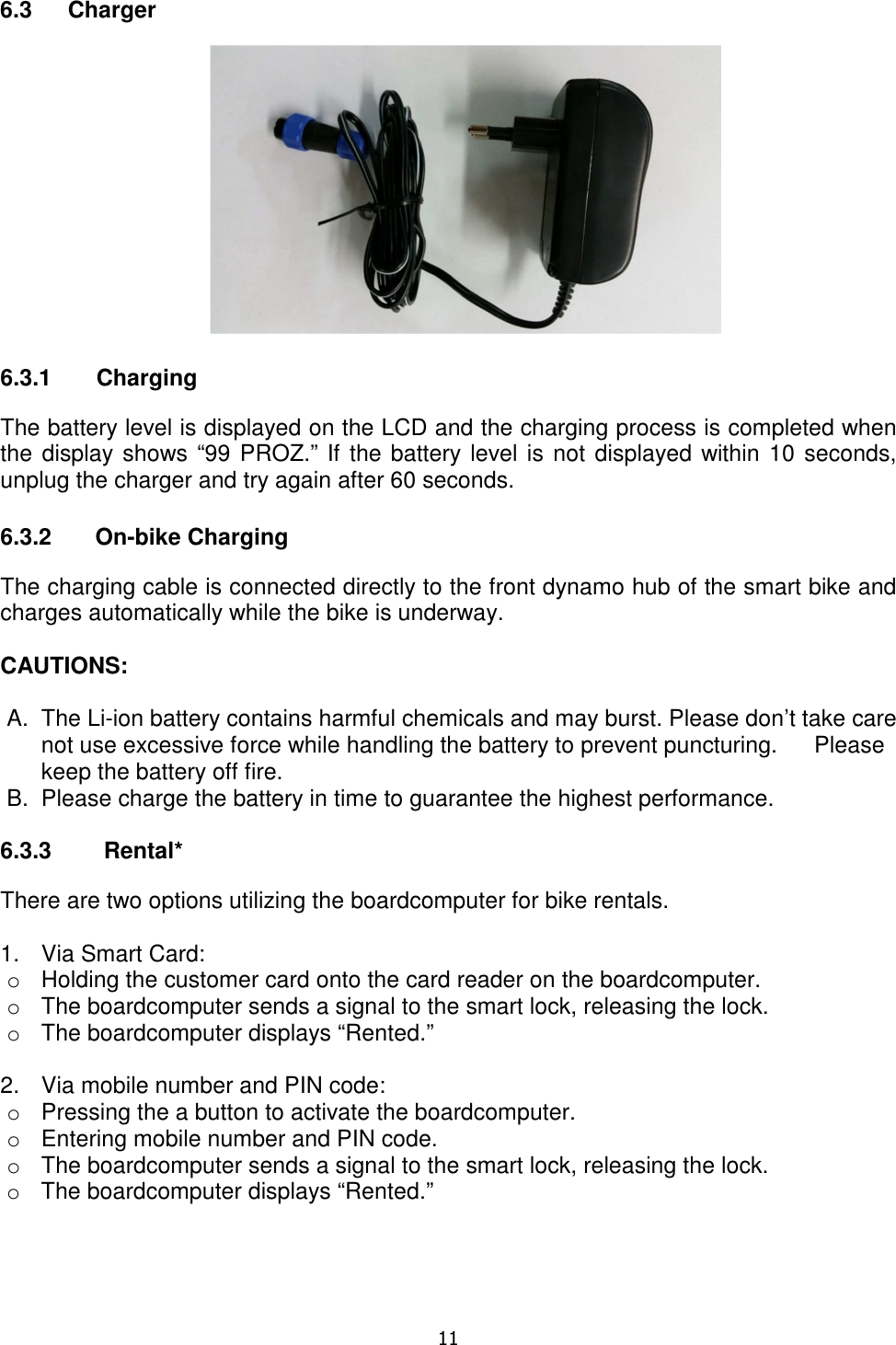   11  6.3  Charger   6.3.1       Charging The battery level is displayed on the LCD and the charging process is completed when the display shows “99 PROZ.” If the battery level is not displayed within 10 seconds, unplug the charger and try again after 60 seconds.  6.3.2  On-bike Charging The charging cable is connected directly to the front dynamo hub of the smart bike and charges automatically while the bike is underway.  CAUTIONS:   A.  The Li-ion battery contains harmful chemicals and may burst. Please don’t take care not use excessive force while handling the battery to prevent puncturing.   Please keep the battery off fire. B.  Please charge the battery in time to guarantee the highest performance.  6.3.3  Rental* There are two options utilizing the boardcomputer for bike rentals.  1.  Via Smart Card:  o  Holding the customer card onto the card reader on the boardcomputer. o  The boardcomputer sends a signal to the smart lock, releasing the lock. o  The boardcomputer displays “Rented.”  2.  Via mobile number and PIN code: o  Pressing the a button to activate the boardcomputer. o  Entering mobile number and PIN code. o  The boardcomputer sends a signal to the smart lock, releasing the lock. o  The boardcomputer displays “Rented.”      