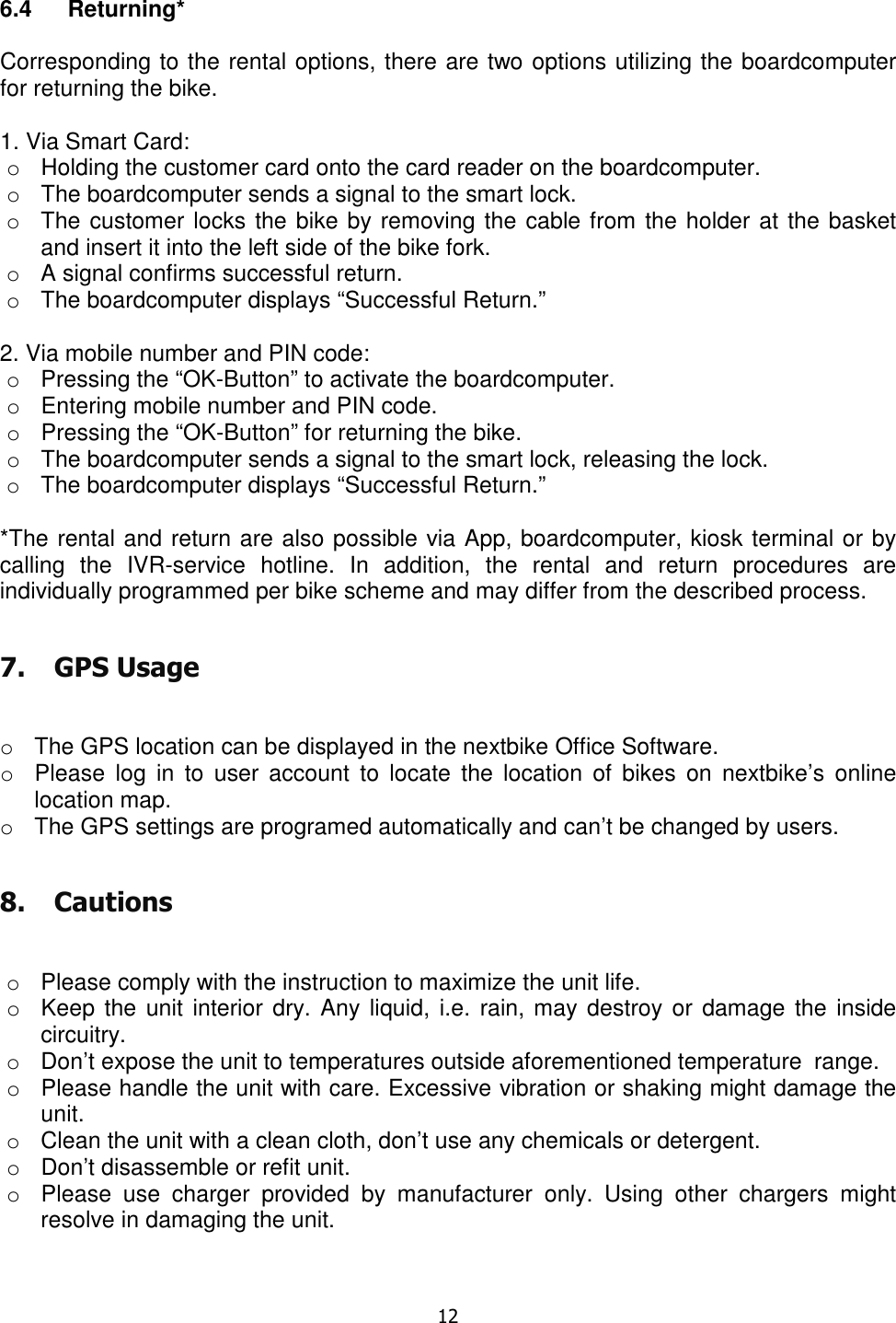   12   6.4  Returning*   Corresponding to the rental options, there are two options utilizing the boardcomputer for returning the bike.  1. Via Smart Card: o  Holding the customer card onto the card reader on the boardcomputer. o  The boardcomputer sends a signal to the smart lock.  o  The customer locks the bike by removing the cable from the holder at the basket and insert it into the left side of the bike fork.  o  A signal confirms successful return. o  The boardcomputer displays “Successful Return.”  2. Via mobile number and PIN code: o  Pressing the “OK-Button” to activate the boardcomputer. o  Entering mobile number and PIN code. o  Pressing the “OK-Button” for returning the bike. o  The boardcomputer sends a signal to the smart lock, releasing the lock. o  The boardcomputer displays “Successful Return.”  *The rental and return are also possible via App, boardcomputer, kiosk terminal or by calling  the  IVR-service  hotline.  In  addition,  the  rental  and  return  procedures  are individually programmed per bike scheme and may differ from the described process. 7. GPS Usage  o  The GPS location can be displayed in the nextbike Office Software.  o  Please  log  in  to  user account  to  locate  the  location  of  bikes  on  nextbike’s  online location map. o  The GPS settings are programed automatically and can’t be changed by users. 8. Cautions  o  Please comply with the instruction to maximize the unit life. o  Keep the unit interior dry. Any liquid,  i.e. rain, may destroy or damage the inside circuitry. o  Don’t expose the unit to temperatures outside aforementioned temperature  range. o  Please handle the unit with care. Excessive vibration or shaking might damage the unit. o  Clean the unit with a clean cloth, don’t use any chemicals or detergent. o  Don’t disassemble or refit unit. o  Please  use  charger  provided  by  manufacturer  only.  Using  other  chargers  might resolve in damaging the unit. 