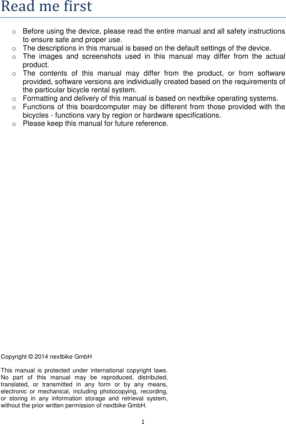   1  Readmefirsto  Before using the device, please read the entire manual and all safety instructions to ensure safe and proper use. o  The descriptions in this manual is based on the default settings of the device. o  The  images  and  screenshots  used  in  this  manual  may  differ  from  the  actual product. o  The  contents  of  this  manual  may  differ  from  the  product,  or  from  software provided, software versions are individually created based on the requirements of the particular bicycle rental system. o  Formatting and delivery of this manual is based on nextbike operating systems. o  Functions of this boardcomputer may be different from those provided with the bicycles - functions vary by region or hardware specifications.  o  Please keep this manual for future reference.              Copyright © 2014 nextbike GmbH  This  manual  is  protected  under  international  copyright laws. No  part  of  this  manual  may  be  reproduced,  distributed, translated,  or  transmitted  in  any  form  or  by  any  means, electronic  or  mechanical,  including  photocopying,  recording, or  storing  in  any  information  storage  and  retrieval  system, without the prior written permission of nextbike GmbH. 