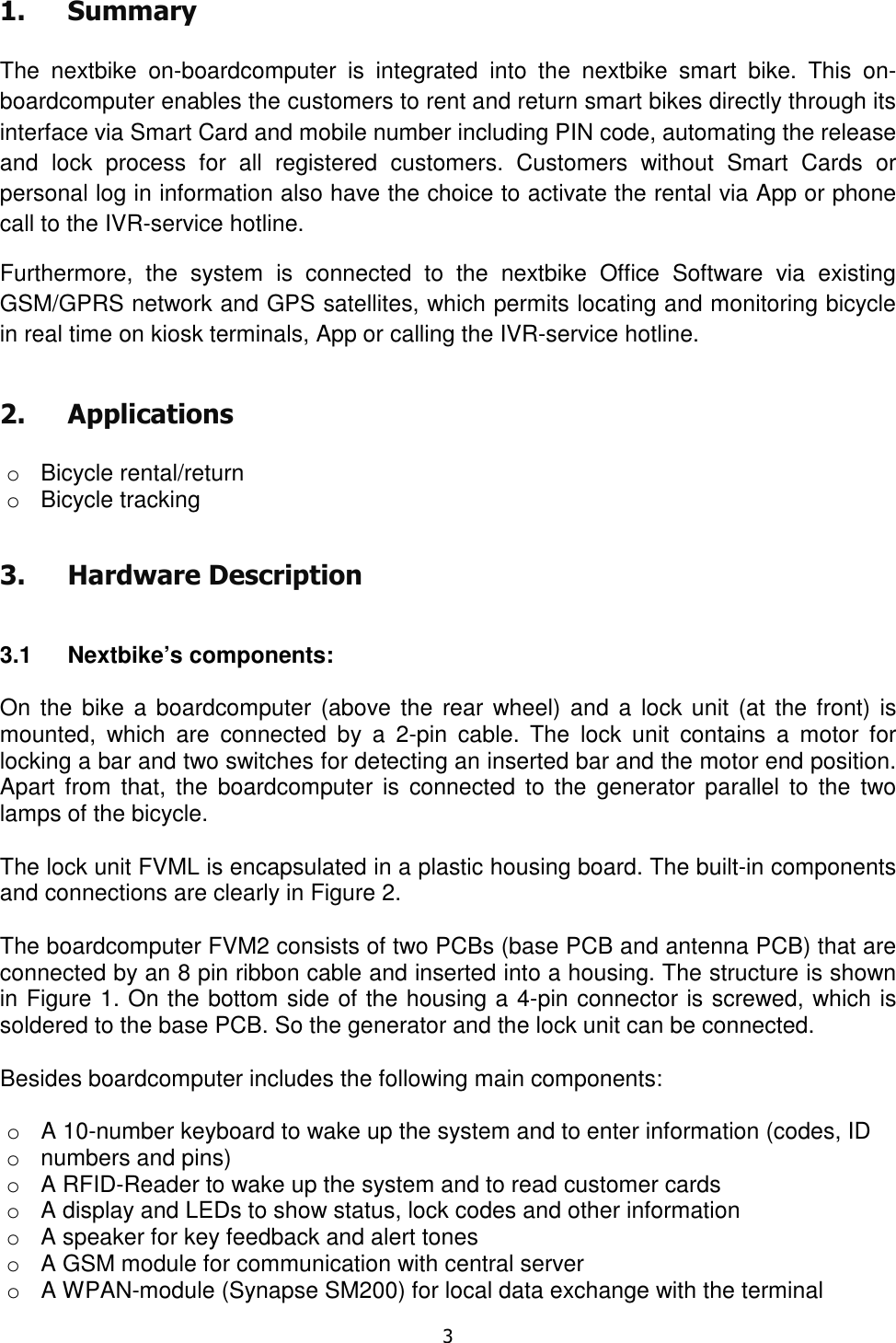   3  1. Summary  The  nextbike  on-boardcomputer  is  integrated  into  the  nextbike  smart  bike.  This  on-boardcomputer enables the customers to rent and return smart bikes directly through its interface via Smart Card and mobile number including PIN code, automating the release and  lock  process  for  all  registered  customers.  Customers  without  Smart  Cards  or personal log in information also have the choice to activate the rental via App or phone call to the IVR-service hotline.  Furthermore,  the  system  is  connected  to  the  nextbike  Office  Software  via  existing GSM/GPRS network and GPS satellites, which permits locating and monitoring bicycle in real time on kiosk terminals, App or calling the IVR-service hotline.  2. Applications  o  Bicycle rental/return o  Bicycle tracking 3. Hardware Description  3.1  Nextbike’s components:   On the bike  a boardcomputer (above the  rear  wheel)  and a lock unit  (at the front) is mounted,  which  are  connected  by  a  2-pin  cable.  The  lock  unit  contains  a  motor  for locking a bar and two switches for detecting an inserted bar and the motor end position. Apart  from  that, the  boardcomputer  is  connected  to  the  generator  parallel  to  the  two lamps of the bicycle.  The lock unit FVML is encapsulated in a plastic housing board. The built-in components and connections are clearly in Figure 2.  The boardcomputer FVM2 consists of two PCBs (base PCB and antenna PCB) that are connected by an 8 pin ribbon cable and inserted into a housing. The structure is shown in Figure 1. On the bottom side of the housing a 4-pin connector is screwed, which is soldered to the base PCB. So the generator and the lock unit can be connected.  Besides boardcomputer includes the following main components:  o  A 10-number keyboard to wake up the system and to enter information (codes, ID o  numbers and pins) o  A RFID-Reader to wake up the system and to read customer cards o  A display and LEDs to show status, lock codes and other information o  A speaker for key feedback and alert tones o  A GSM module for communication with central server o  A WPAN-module (Synapse SM200) for local data exchange with the terminal 
