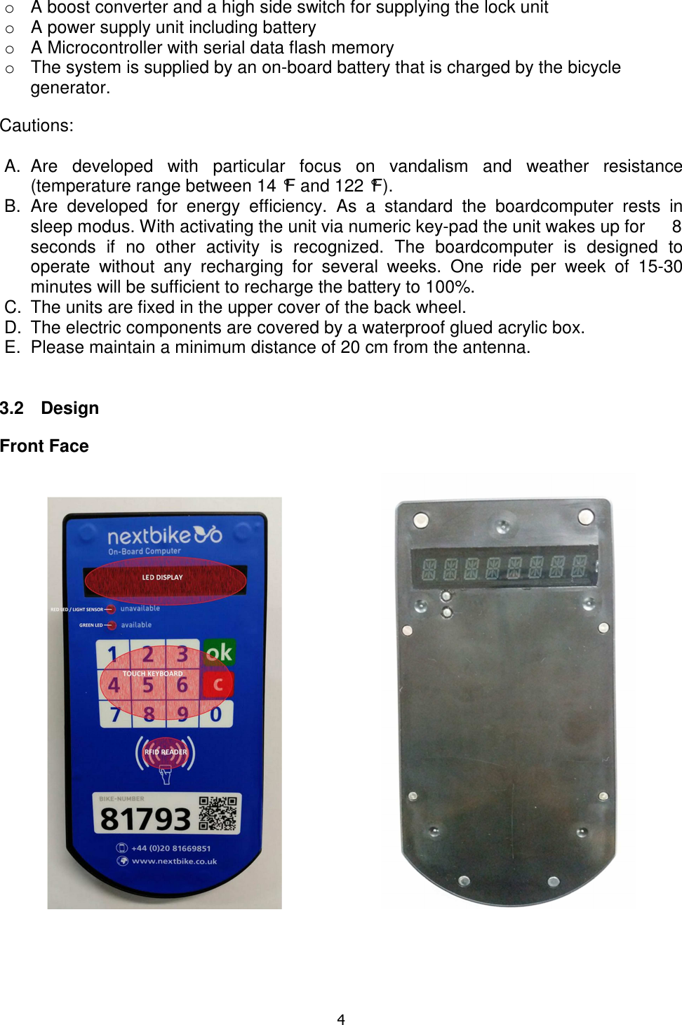  4  o  A boost converter and a high side switch for supplying the lock unit  o  A power supply unit including battery o  A Microcontroller with serial data flash memory o  The system is supplied by an on-board battery that is charged by the bicycle generator.  Cautions:  A.  Are  developed  with  particular  focus  on  vandalism  and  weather  resistance  (temperature range between 14 °F and 122 °F). B.  Are  developed  for  energy  efficiency.  As  a  standard  the  boardcomputer  rests  in sleep modus. With activating the unit via numeric key-pad the unit wakes up for  8 seconds  if  no  other  activity  is  recognized.  The  boardcomputer  is  designed  to operate  without  any  recharging  for  several  weeks.  One  ride  per  week  of  15-30 minutes will be sufficient to recharge the battery to 100%. C.  The units are fixed in the upper cover of the back wheel.  D.  The electric components are covered by a waterproof glued acrylic box. E.  Please maintain a minimum distance of 20 cm from the antenna.   3.2  Design  Front Face                             