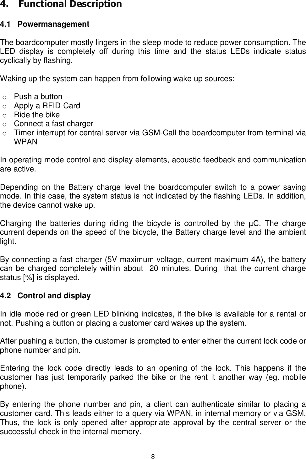   8  4. Functional Description  4.1   Powermanagement  The boardcomputer mostly lingers in the sleep mode to reduce power consumption. The LED  display  is  completely  off  during  this  time  and  the  status  LEDs  indicate  status cyclically by flashing.  Waking up the system can happen from following wake up sources:  o  Push a button o  Apply a RFID-Card o  Ride the bike o  Connect a fast charger o  Timer interrupt for central server via GSM-Call the boardcomputer from terminal via WPAN  In operating mode control and display elements, acoustic feedback and communication are active.  Depending  on  the  Battery  charge  level  the  boardcomputer  switch  to  a  power  saving mode. In this case, the system status is not indicated by the flashing LEDs. In addition, the device cannot wake up.  Charging  the  batteries  during  riding  the  bicycle  is  controlled  by  the  µC.  The  charge current depends on the speed of the bicycle, the Battery charge level and the ambient light.  By connecting a fast charger (5V maximum voltage, current maximum 4A), the battery can be charged completely within about  20 minutes. During  that the current charge status [%] is displayed.  4.2   Control and display  In idle mode red or green LED blinking indicates, if the bike is available for a rental or not. Pushing a button or placing a customer card wakes up the system.   After pushing a button, the customer is prompted to enter either the current lock code or phone number and pin.  Entering  the  lock  code  directly  leads  to  an  opening  of  the  lock.  This  happens  if  the customer  has  just temporarily  parked  the bike  or  the  rent  it another  way (eg.  mobile phone).  By entering the  phone number and pin,  a client can authenticate  similar to placing a customer card. This leads either to a query via WPAN, in internal memory or via GSM. Thus,  the lock  is only opened  after appropriate  approval by the central  server or the successful check in the internal memory.  