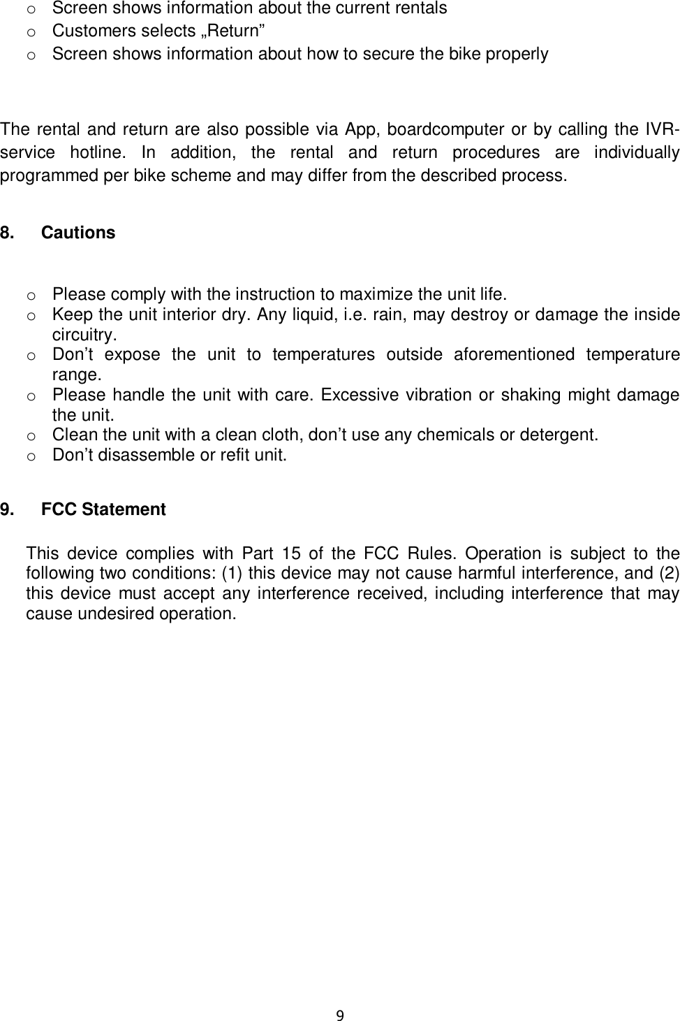   9  o  Screen shows information about the current rentals o  Customers selects „Return” o  Screen shows information about how to secure the bike properly  The rental and return are also possible via App, boardcomputer or by calling the IVR-service  hotline.  In  addition,  the  rental  and  return  procedures  are  individually programmed per bike scheme and may differ from the described process. 8.  Cautions  o  Please comply with the instruction to maximize the unit life. o  Keep the unit interior dry. Any liquid, i.e. rain, may destroy or damage the inside circuitry. o  Don’t  expose  the  unit  to  temperatures  outside  aforementioned  temperature range. o  Please handle the unit with care. Excessive vibration or shaking might damage the unit. o  Clean the unit with a clean cloth, don’t use any chemicals or detergent. o  Don’t disassemble or refit unit. 9.  FCC Statement  This  device  complies  with  Part  15  of  the  FCC  Rules.  Operation is  subject  to  the following two conditions: (1) this device may not cause harmful interference, and (2) this device  must accept any interference received, including interference that  may cause undesired operation. 