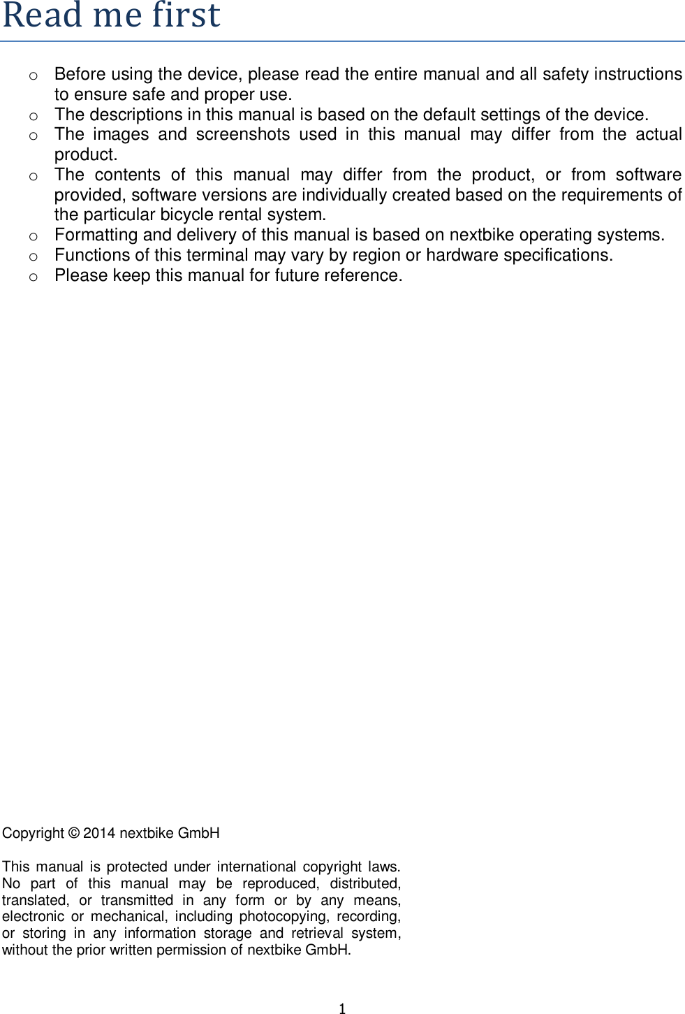   1  Readmefirsto  Before using the device, please read the entire manual and all safety instructions to ensure safe and proper use. o  The descriptions in this manual is based on the default settings of the device. o  The  images  and  screenshots  used  in  this  manual  may  differ  from  the  actual product. o  The  contents  of  this  manual  may  differ  from  the  product,  or  from  software provided, software versions are individually created based on the requirements of the particular bicycle rental system. o  Formatting and delivery of this manual is based on nextbike operating systems. o  Functions of this terminal may vary by region or hardware specifications.  o  Please keep this manual for future reference.              Copyright © 2014 nextbike GmbH  This manual  is protected under international copyright  laws. No  part  of  this  manual  may  be  reproduced,  distributed, translated,  or  transmitted  in  any  form  or  by  any  means, electronic  or  mechanical,  including  photocopying,  recording, or  storing  in  any  information  storage  and  retrieval  system, without the prior written permission of nextbike GmbH. 