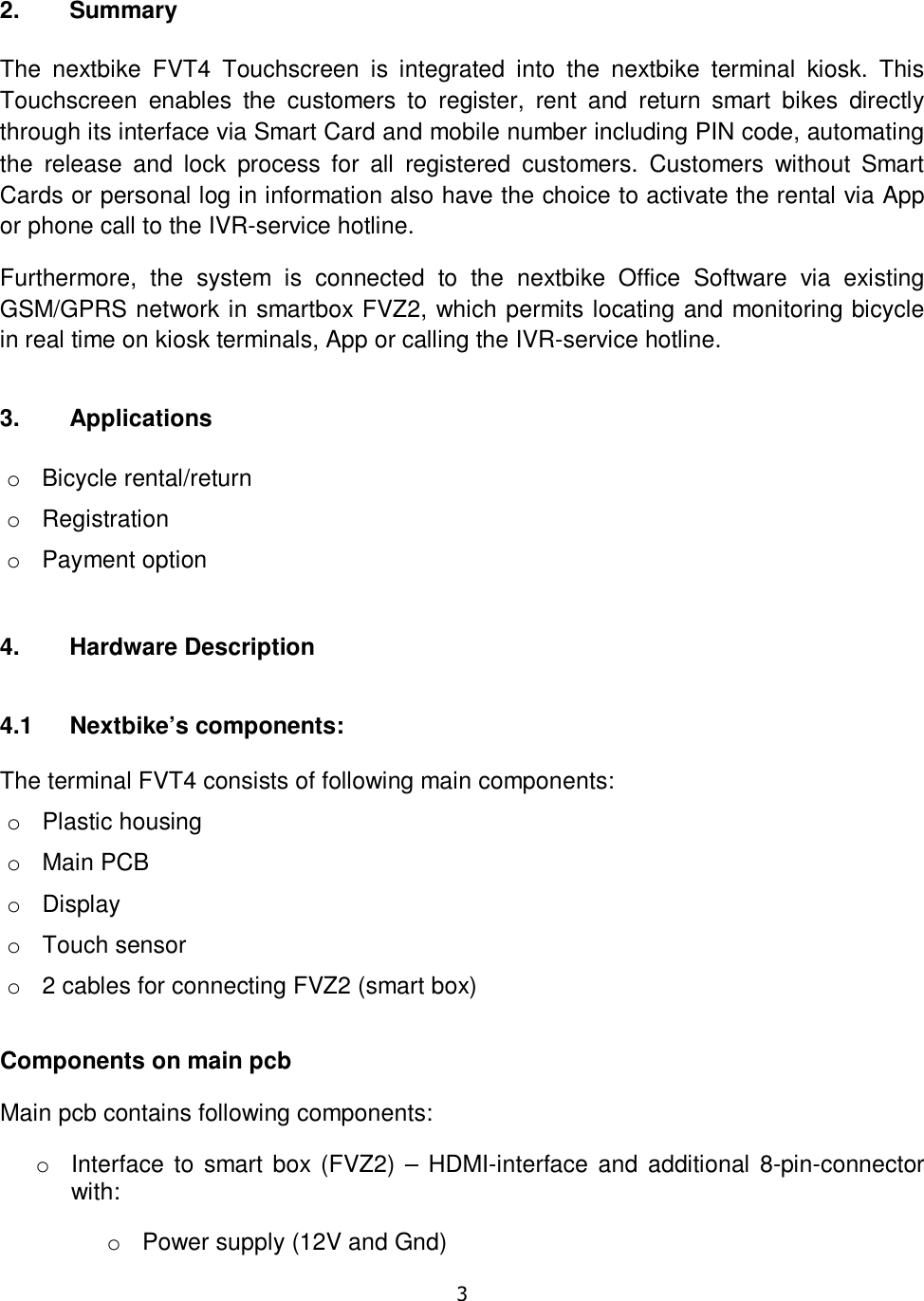   3   2.  Summary  The  nextbike  FVT4  Touchscreen  is  integrated  into  the  nextbike  terminal  kiosk.  This Touchscreen  enables  the  customers  to  register,  rent  and  return  smart  bikes  directly through its interface via Smart Card and mobile number including PIN code, automating the  release  and  lock  process  for  all  registered  customers.  Customers  without  Smart Cards or personal log in information also have the choice to activate the rental via App or phone call to the IVR-service hotline.  Furthermore,  the  system  is  connected  to  the  nextbike  Office  Software  via  existing GSM/GPRS network in smartbox FVZ2, which permits locating and monitoring bicycle in real time on kiosk terminals, App or calling the IVR-service hotline.  3.  Applications  o  Bicycle rental/return o  Registration o  Payment option 4.  Hardware Description  4.1  Nextbike’s components:   The terminal FVT4 consists of following main components: o  Plastic housing o  Main PCB o  Display o  Touch sensor o  2 cables for connecting FVZ2 (smart box) Components on main pcb Main pcb contains following components: o  Interface to  smart box  (FVZ2) – HDMI-interface and additional 8-pin-connector with: o  Power supply (12V and Gnd) 