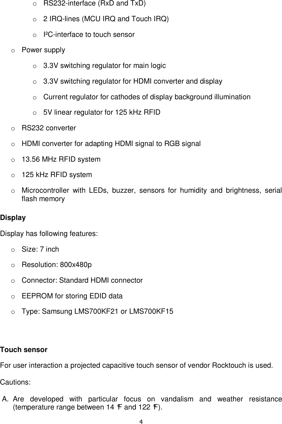   4  o  RS232-interface (RxD and TxD) o  2 IRQ-lines (MCU IRQ and Touch IRQ) o  I²C-interface to touch sensor o  Power supply o  3.3V switching regulator for main logic o  3.3V switching regulator for HDMI converter and display o  Current regulator for cathodes of display background illumination o  5V linear regulator for 125 kHz RFID o  RS232 converter o  HDMI converter for adapting HDMI signal to RGB signal o  13.56 MHz RFID system o  125 kHz RFID system o  Microcontroller  with  LEDs,  buzzer,  sensors  for  humidity  and  brightness,  serial flash memory Display Display has following features: o  Size: 7 inch o  Resolution: 800x480p o  Connector: Standard HDMI connector o  EEPROM for storing EDID data o  Type: Samsung LMS700KF21 or LMS700KF15  Touch sensor For user interaction a projected capacitive touch sensor of vendor Rocktouch is used.  Cautions:  A.  Are  developed  with  particular  focus  on  vandalism  and  weather  resistance (temperature range between 14 °F and 122 °F). 