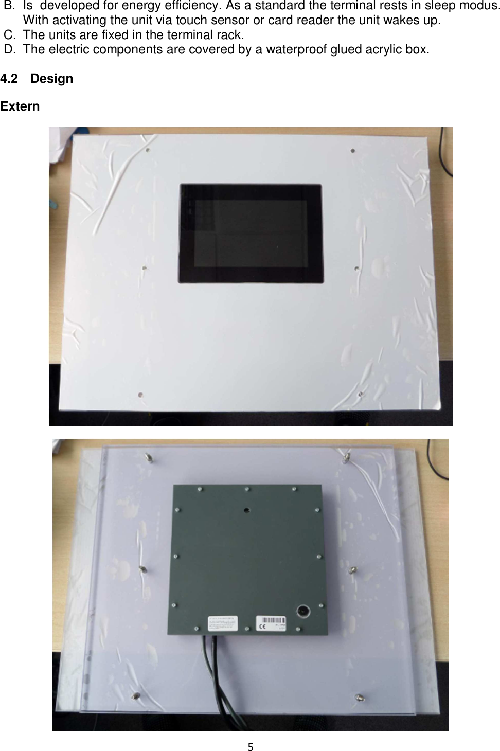   5  B.  Is  developed for energy efficiency. As a standard the terminal rests in sleep modus. With activating the unit via touch sensor or card reader the unit wakes up. C.  The units are fixed in the terminal rack.  D.  The electric components are covered by a waterproof glued acrylic box.  4.2  Design  Extern   