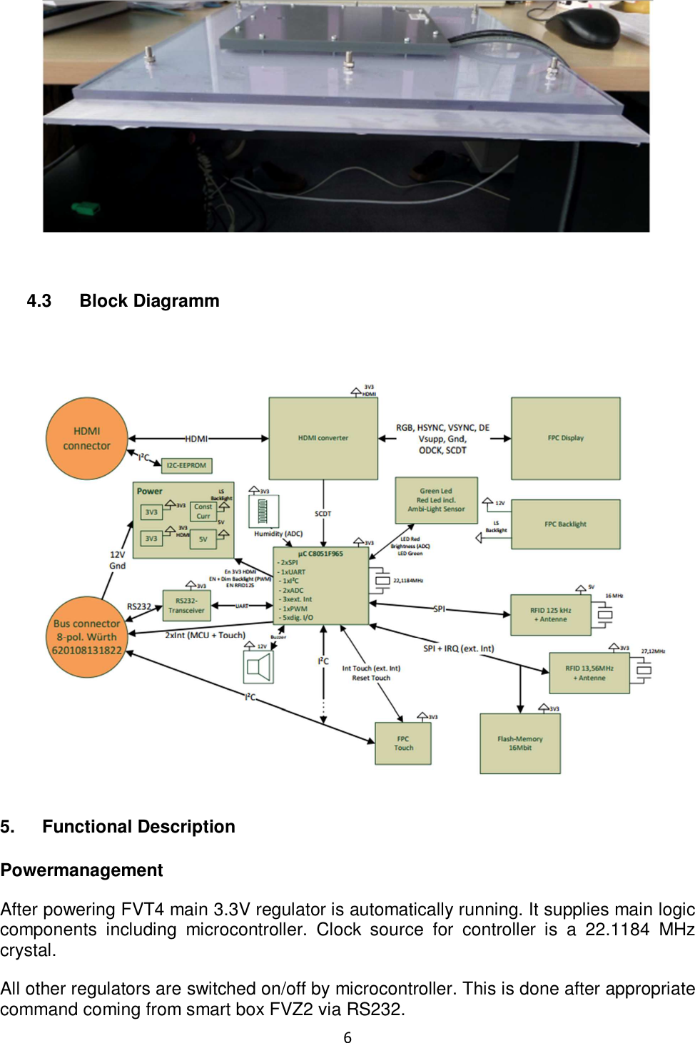   6     4.3  Block Diagramm    5.  Functional Description  Powermanagement After powering FVT4 main 3.3V regulator is automatically running. It supplies main logic components  including  microcontroller.  Clock  source  for  controller  is  a  22.1184  MHz crystal. All other regulators are switched on/off by microcontroller. This is done after appropriate command coming from smart box FVZ2 via RS232. 