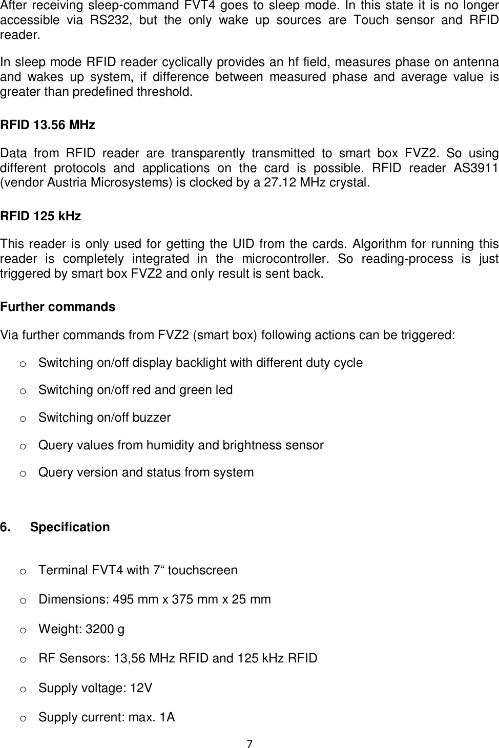   7  After receiving sleep-command FVT4 goes to sleep mode. In this state it is no longer accessible  via  RS232,  but  the  only  wake  up  sources  are  Touch  sensor  and  RFID reader. In sleep mode RFID reader cyclically provides an hf field, measures phase on antenna and  wakes  up  system,  if  difference  between  measured  phase  and  average  value  is greater than predefined threshold. RFID 13.56 MHz Data  from  RFID  reader  are  transparently  transmitted  to  smart  box  FVZ2.  So  using different  protocols  and  applications  on  the  card  is  possible.  RFID  reader  AS3911 (vendor Austria Microsystems) is clocked by a 27.12 MHz crystal. RFID 125 kHz This reader is only used for getting the UID from the cards. Algorithm for running this reader  is  completely  integrated  in  the  microcontroller.  So  reading-process  is  just triggered by smart box FVZ2 and only result is sent back. Further commands Via further commands from FVZ2 (smart box) following actions can be triggered: o  Switching on/off display backlight with different duty cycle o  Switching on/off red and green led o  Switching on/off buzzer o  Query values from humidity and brightness sensor o  Query version and status from system  6.  Specification  o  Terminal FVT4 with 7“ touchscreen  o  Dimensions: 495 mm x 375 mm x 25 mm  o  Weight: 3200 g  o  RF Sensors: 13,56 MHz RFID and 125 kHz RFID  o  Supply voltage: 12V  o  Supply current: max. 1A 