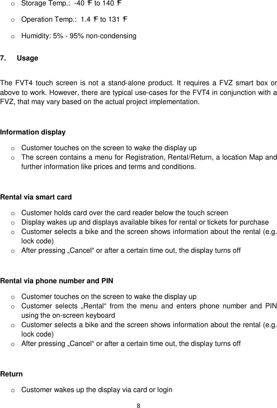   8   o  Storage Temp.:  -40 °F to 140 °F  o  Operation Temp.:  1.4 °F to 131 °F  o  Humidity: 5% - 95% non-condensing 7.  Usage  The FVT4 touch screen is not a stand-alone  product. It requires a FVZ smart box  or above to work. However, there are typical use-cases for the FVT4 in conjunction with a FVZ, that may vary based on the actual project implementation.  Information display o  Customer touches on the screen to wake the display up o  The screen contains a menu for Registration, Rental/Return, a location Map and further information like prices and terms and conditions.  Rental via smart card o  Customer holds card over the card reader below the touch screen o  Display wakes up and displays available bikes for rental or tickets for purchase o  Customer selects a bike and the screen shows information about the rental (e.g. lock code) o  After pressing „Cancel“ or after a certain time out, the display turns off  Rental via phone number and PIN o  Customer touches on the screen to wake the display up o  Customer  selects  „Rental“  from  the  menu  and  enters  phone  number  and  PIN using the on-screen keyboard o  Customer selects a bike and the screen shows information about the rental (e.g. lock code) o  After pressing „Cancel“ or after a certain time out, the display turns off  Return o  Customer wakes up the display via card or login 