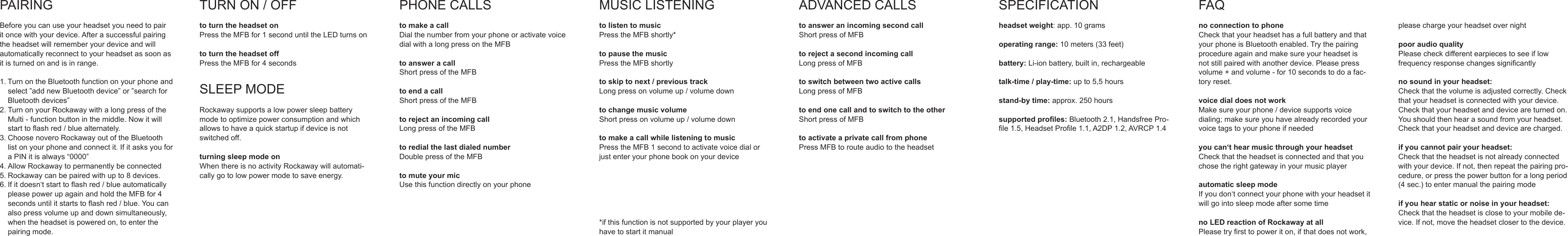 PAIRINGBeforeyoucanuseyourheadsetyouneedtopairitoncewithyourdevice.Afterasuccessfulpairingtheheadsetwillrememberyourdeviceandwillautomaticallyreconnecttoyourheadsetassoonasitisturnedonandisinrange.1.TurnontheBluetoothfunctiononyourphoneandselect&rdquo;addnewBluetoothdevice&rdquo;or&rdquo;searchforBluetoothdevices&rdquo;2.TurnonyourRockawaywithalongpressoftheMulti-functionbuttoninthemiddle.Nowitwillstarttoashred/bluealternately.3.ChoosenoveroRockawayoutoftheBluetoothlistonyourphoneandconnectit.IfitasksyouforaPINitisalways&ldquo;0000&rdquo;4.AllowRockawaytopermanentlybeconnected5.Rockawaycanbepairedwithupto8devices.6.Ifitdoesn&lsquo;tstarttoashred/blueautomaticallypleasepowerupagainandholdtheMFBfor4secondsuntilitstartstoashred/blue.Youcanalsopressvolumeupanddownsimultaneously,whentheheadsetispoweredon,toenterthepairingmode.TURNON/OFFto turn the headset onPresstheMFBfor1seconduntiltheLEDturnsonto turn the headset offPresstheMFBfor4secondsSLEEPMODERockawaysupportsalowpowersleepbatterymodetooptimizepowerconsumptionandwhichallowstohaveaquickstartupifdeviceisnotswitchedoff.turning sleep mode onWhenthereisnoactivityRockawaywillautomati-callygotolowpowermodetosaveenergy.PHONECALLSto make a callDialthenumberfromyourphoneoractivatevoicedialwithalongpressontheMFBto answer a callShortpressoftheMFBto end a callShortpressoftheMFBto reject an incoming callLongpressoftheMFBto redial the last dialed numberDoublepressoftheMFBto mute your micUsethisfunctiondirectlyonyourphoneMUSICLISTENINGto listen to musicPresstheMFBshortly*to pause the music PresstheMFBshortlyto skip to next / previous trackLongpressonvolumeup/volumedownto change music volumeShortpressonvolumeup/volumedownto make a call while listening to musicPresstheMFB1secondtoactivatevoicedialorjustenteryourphonebookonyourdevice*ifthisfunctionisnotsupportedbyyourplayeryouhavetostartitmanualADVANCEDCALLSto answer an incoming second callShortpressofMFBto reject a second incoming callLongpressofMFBto switch between two active callsLongpressofMFBto end one call and to switch to the otherShortpressofMFBto activate a private call from phone PressMFBtorouteaudiototheheadsetSPECIFICATIONheadset weight:app.10gramsoperating range:10meters(33feet)battery:Li-ionbattery,builtin,rechargeabletalk-time / play-time: upto5,5hoursstand-by time:approx.250hourssupported proles:Bluetooth2.1,HandsfreePro-le1.5,HeadsetProle1.1,A2DP1.2,AVRCP1.4FAQno connection to phoneCheckthatyourheadsethasafullbatteryandthatyourphoneisBluetoothenabled.Trythepairingprocedureagainandmakesureyourheadsetisnotstillpairedwithanotherdevice.Pleasepressvolume+andvolume-for10secondstodoafac-toryreset.voice dial does not workMakesureyourphone/devicesupportsvoicedialing;makesureyouhavealreadyrecordedyourvoicetagstoyourphoneifneededyou can&lsquo;t hear music through your headsetCheckthattheheadsetisconnectedandthatyouchosetherightgatewayinyourmusicplayerautomatic sleep modeIfyoudon&lsquo;tconnectyourphonewithyourheadsetitwillgointosleepmodeaftersometimeno LED reaction of Rockaway at allPleasetryrsttopoweriton,ifthatdoesnotwork,pleasechargeyourheadsetovernightpoor audio qualityPleasecheckdifferentearpiecestoseeiflowfrequencyresponsechangessignicantlyno sound in your headset:Checkthatthevolumeisadjustedcorrectly.Checkthatyourheadsetisconnectedwithyourdevice.Checkthatyourheadsetanddeviceareturnedon.Youshouldthenhearasoundfromyourheadset.Checkthatyourheadsetanddevicearecharged.if you cannot pair your headset:Checkthattheheadsetisnotalreadyconnectedwithyourdevice.Ifnot,thenrepeatthepairingpro-cedure,orpressthepowerbuttonforalongperiod(4sec.)toentermanualthepairingmodeif you hear static or noise in your headset:Checkthattheheadsetisclosetoyourmobilede-vice.Ifnot,movetheheadsetclosertothedevice.