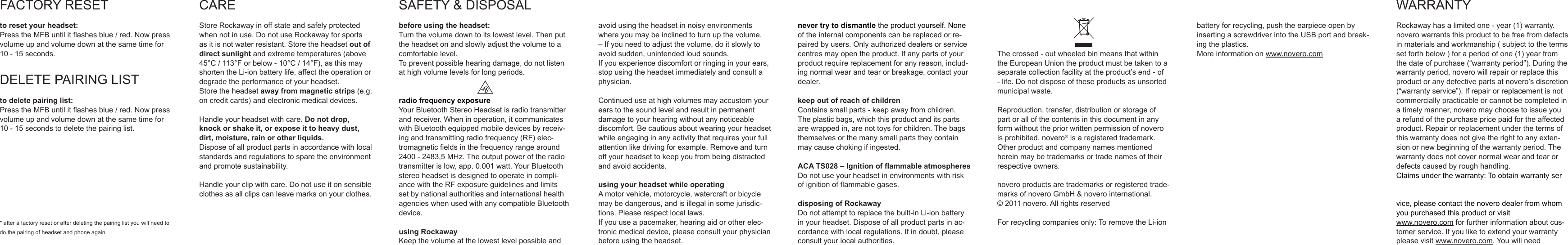 FACTORYRESETto reset your headset:PresstheMFBuntilitashesblue/red.Nowpressvolumeupandvolumedownatthesametimefor10-15seconds.DELETEPAIRINGLISTto delete pairing list:PresstheMFBuntilitashesblue/red.Nowpressvolumeupandvolumedownatthesametimefor10-15secondstodeletethepairinglist.*afterafactoryresetorafterdeletingthepairinglistyouwillneedtodothepairingofheadsetandphoneagainCAREStoreRockawayinoffstateandsafelyprotectedwhennotinuse.DonotuseRockawayforsportsasitisnotwaterresistant.Storetheheadsetout of direct sunlightandextremetemperatures(above45&deg;C/113&deg;Forbelow-10&deg;C/14&deg;F),asthismayshortentheLi-ionbatterylife,affecttheoperationordegradetheperformanceofyourheadset.Storetheheadsetaway from magnetic strips (e.g.oncreditcards)andelectronicmedicaldevices.Handleyourheadsetwithcare.Do not drop, knock or shake it, or expose it to heavy dust, dirt, moisture, rain or other liquids.Disposeofallproductpartsinaccordancewithlocalstandardsandregulationstosparetheenvironmentandpromotesustainability.Handleyourclipwithcare.Donotuseitonsensibleclothesasallclipscanleavemarksonyourclothes.SAFETY&amp;DISPOSALbefore using the headset:Turnthevolumedowntoitslowestlevel.Thenputtheheadsetonandslowlyadjustthevolumetoacomfortablelevel.Topreventpossiblehearingdamage,donotlistenathighvolumelevelsforlongperiods.radio frequency exposureYourBluetoothStereoHeadsetisradiotransmitterandreceiver.Wheninoperation,itcommunicateswithBluetoothequippedmobiledevicesbyreceiv-ingandtransmittingradiofrequency(RF)elec-tromagneticeldsinthefrequencyrangearound2400-2483,5MHz.Theoutputpoweroftheradiotransmitterislow,app.0.001watt.YourBluetoothstereoheadsetisdesignedtooperateincompli-ancewiththeRFexposureguidelinesandlimitssetbynationalauthoritiesandinternationalhealthagencieswhenusedwithanycompatibleBluetoothdevice.using RockawayKeepthevolumeatthelowestlevelpossibleandavoidusingtheheadsetinnoisyenvironmentswhereyoumaybeinclinedtoturnupthevolume.&ndash;Ifyouneedtoadjustthevolume,doitslowlytoavoidsudden,unintendedloudsounds.Ifyouexperiencediscomfortorringinginyourears,stopusingtheheadsetimmediatelyandconsultaphysician.Continueduseathighvolumesmayaccustomyourearstothesoundlevelandresultinpermanentdamagetoyourhearingwithoutanynoticeablediscomfort.Becautiousaboutwearingyourheadsetwhileengaginginanyactivitythatrequiresyourfullattentionlikedrivingforexample.Removeandturnoffyourheadsettokeepyoufrombeingdistractedandavoidaccidents.using your headset while operatingAmotorvehicle,motorcycle,watercraftorbicyclemaybedangerous,andisillegalinsomejurisdic-tions.Pleaserespectlocallaws.Ifyouuseapacemaker,hearingaidorotherelec-tronicmedicaldevice,pleaseconsultyourphysicianbeforeusingtheheadset.never try to dismantletheproductyourself.Noneoftheinternalcomponentscanbereplacedorre-pairedbyusers.Onlyauthorizeddealersorservicecentresmayopentheproduct.Ifanypartsofyourproductrequirereplacementforanyreason,includ-ingnormalwearandtearorbreakage,contactyourdealer.keep out of reach of childrenContainssmallparts-keepawayfromchildren.Theplasticbags,whichthisproductanditspartsarewrappedin,arenottoysforchildren.Thebagsthemselvesorthemanysmallpartstheycontainmaycausechokingifingested.ACA TS028 &ndash; Ignition of ammable atmospheresDonotuseyourheadsetinenvironmentswithriskofignitionofammablegases.disposing of RockawayDonotattempttoreplacethebuilt-inLi-ionbatteryinyourheadset.Disposeofallproductpartsinac-cordancewithlocalregulations.Ifindoubt,pleaseconsultyourlocalauthorities.Thecrossed-outwheeledbinmeansthatwithintheEuropeanUniontheproductmustbetakentoaseparatecollectionfacilityattheproduct&rsquo;send-of-life.Donotdisposeoftheseproductsasunsortedmunicipalwaste.Reproduction,transfer,distributionorstorageofpartorallofthecontentsinthisdocumentinanyformwithoutthepriorwrittenpermissionofnoveroisprohibited.novero&reg;isaregisteredtrademark.Otherproductandcompanynamesmentionedhereinmaybetrademarksortradenamesoftheirrespectiveowners.noveroproductsaretrademarksorregisteredtrade-marksofnoveroGmbH&amp;noverointernational.&copy;2011novero.AllrightsreservedForrecyclingcompaniesonly:ToremovetheLi-ionbatteryforrecycling,pushtheearpieceopenbyinsertingascrewdriverintotheUSBportandbreak-ingtheplastics.Moreinformationonwww.novero.comWARRANTYRockawayhasalimitedone-year(1)warranty.noverowarrantsthisproducttobefreefromdefectsinmaterialsandworkmanship(subjecttothetermssetforthbelow)foraperiodofone(1)yearfromthedateofpurchase(&ldquo;warrantyperiod&rdquo;).Duringthewarrantyperiod,noverowillrepairorreplacethisproductoranydefectivepartsatnovero&rsquo;sdiscretion(&ldquo;warrantyservice&rdquo;).Ifrepairorreplacementisnotcommerciallypracticableorcannotbecompletedinatimelymanner,noveromaychoosetoissueyouarefundofthepurchasepricepaidfortheaffectedproduct.Repairorreplacementunderthetermsofthiswarrantydoesnotgivetherighttoanyexten-sionornewbeginningofthewarrantyperiod.Thewarrantydoesnotcovernormalwearandtearordefectscausedbyroughhandling.Claimsunderthewarranty:Toobtainwarrantyservice,pleasecontactthenoverodealerfromwhomyoupurchasedthisproductorvisitwww.novero.comforfurtherinformationaboutcus-tomerservice.Ifyouliketoextendyourwarrantypleasevisitwww.novero.com.Youwillneed