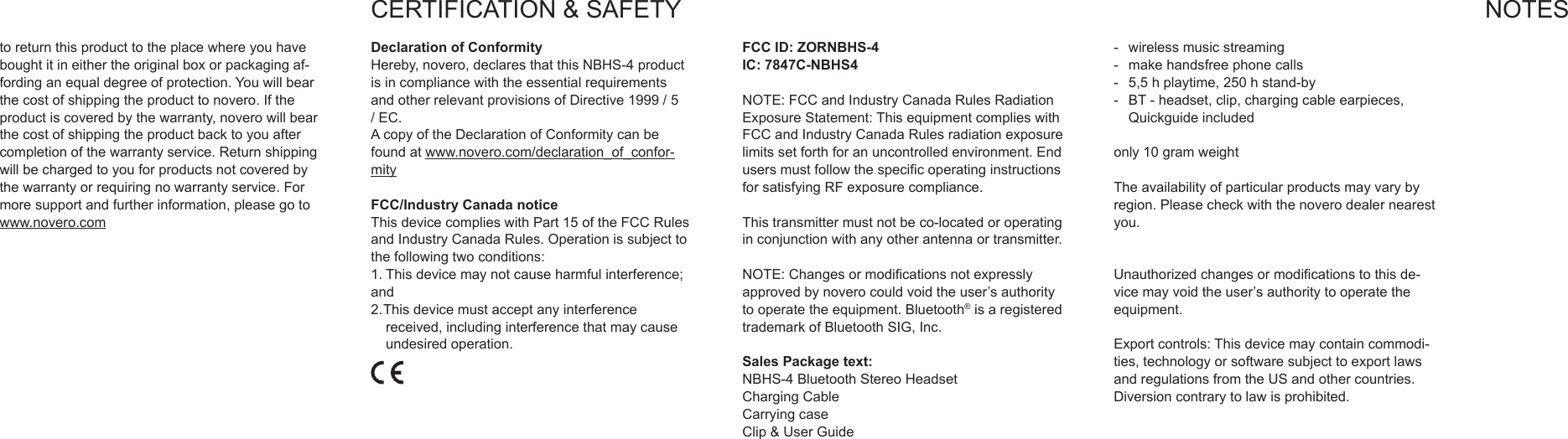 toreturnthisproducttotheplacewhereyouhaveboughtitineithertheoriginalboxorpackagingaf-fordinganequaldegreeofprotection.Youwillbearthecostofshippingtheproducttonovero.Iftheproductiscoveredbythewarranty,noverowillbearthecostofshippingtheproductbacktoyouaftercompletionofthewarrantyservice.Returnshippingwillbechargedtoyouforproductsnotcoveredbythewarrantyorrequiringnowarrantyservice.Formoresupportandfurtherinformation,pleasegotowww.novero.comCERTIFICATION&amp;SAFETYDeclaration of ConformityHereby,novero,declaresthatthisNBHS-4productisincompliancewiththeessentialrequirementsandotherrelevantprovisionsofDirective1999/5/EC.AcopyoftheDeclarationofConformitycanbefoundatwww.novero.com/declaration_of_confor-mityFCC/Industry Canada noticeThisdevicecomplieswithPart15oftheFCCRulesandIndustryCanadaRules.Operationissubjecttothefollowingtwoconditions:1.Thisdevicemaynotcauseharmfulinterference;and2.Thisdevicemustacceptanyinterferencereceived,includinginterferencethatmaycauseundesiredoperation.FCC ID: ZORNBHS-4IC: 7847C-NBHS4NOTE:FCCandIndustryCanadaRulesRadiationExposureStatement:ThisequipmentcomplieswithFCCandIndustryCanadaRulesradiationexposurelimitssetforthforanuncontrolledenvironment.EndusersmustfollowthespecicoperatinginstructionsforsatisfyingRFexposurecompliance.Thistransmittermustnotbeco-locatedoroperatinginconjunctionwithanyotherantennaortransmitter.NOTE:Changesormodicationsnotexpresslyapprovedbynoverocouldvoidtheuser&rsquo;sauthoritytooperatetheequipment.Bluetooth&reg;isaregisteredtrademarkofBluetoothSIG,Inc.Sales Package text:NBHS-4BluetoothStereoHeadsetChargingCableCarryingcaseClip&amp;UserGuide- wirelessmusicstreaming- makehandsfreephonecalls- 5,5hplaytime,250hstand-by- BT-headset,clip,chargingcableearpieces,Quickguideincludedonly10gramweightTheavailabilityofparticularproductsmayvarybyregion.Pleasecheckwiththenoverodealernearestyou.Unauthorizedchangesormodicationstothisde-vicemayvoidtheuser&rsquo;sauthoritytooperatetheequipment.Exportcontrols:Thisdevicemaycontaincommodi-ties,technologyorsoftwaresubjecttoexportlawsandregulationsfromtheUSandothercountries.Diversioncontrarytolawisprohibited.NOTES