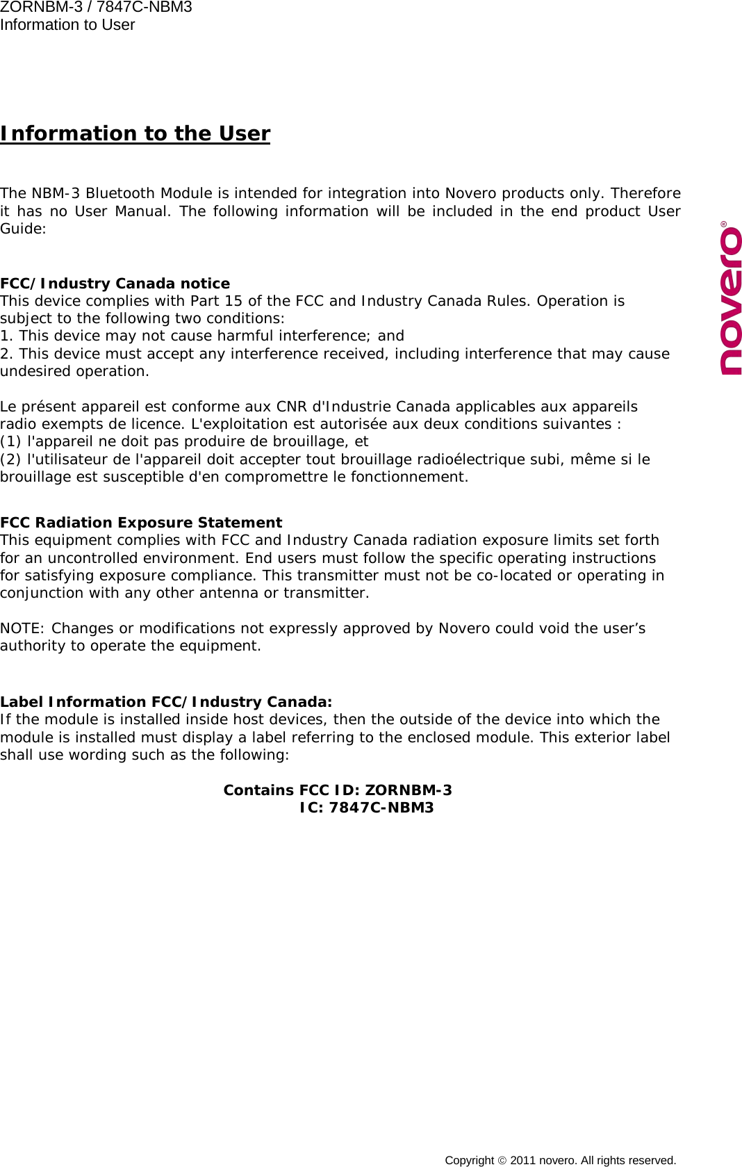 ZORNBM-3 / 7847C-NBM3   Information to User  Copyright  2011 novero. All rights reserved.   Information to the User  The NBM-3 Bluetooth Module is intended for integration into Novero products only. Therefore it has no User Manual. The following information will be included in the end product User Guide:    FCC/Industry Canada notice This device complies with Part 15 of the FCC and Industry Canada Rules. Operation is subject to the following two conditions: 1. This device may not cause harmful interference; and 2. This device must accept any interference received, including interference that may cause undesired operation.  Le pr&eacute;sent appareil est conforme aux CNR d'Industrie Canada applicables aux appareils radio exempts de licence. L'exploitation est autoris&eacute;e aux deux conditions suivantes :  (1) l'appareil ne doit pas produire de brouillage, et  (2) l'utilisateur de l'appareil doit accepter tout brouillage radio&eacute;lectrique subi, m&ecirc;me si le brouillage est susceptible d'en compromettre le fonctionnement.   FCC Radiation Exposure Statement This equipment complies with FCC and Industry Canada radiation exposure limits set forth for an uncontrolled environment. End users must follow the specific operating instructions for satisfying exposure compliance. This transmitter must not be co-located or operating in conjunction with any other antenna or transmitter.  NOTE: Changes or modifications not expressly approved by Novero could void the user&rsquo;s authority to operate the equipment.   Label Information FCC/Industry Canada: If the module is installed inside host devices, then the outside of the device into which the module is installed must display a label referring to the enclosed module. This exterior label shall use wording such as the following:  Contains FCC ID: ZORNBM-3         IC: 7847C-NBM3  