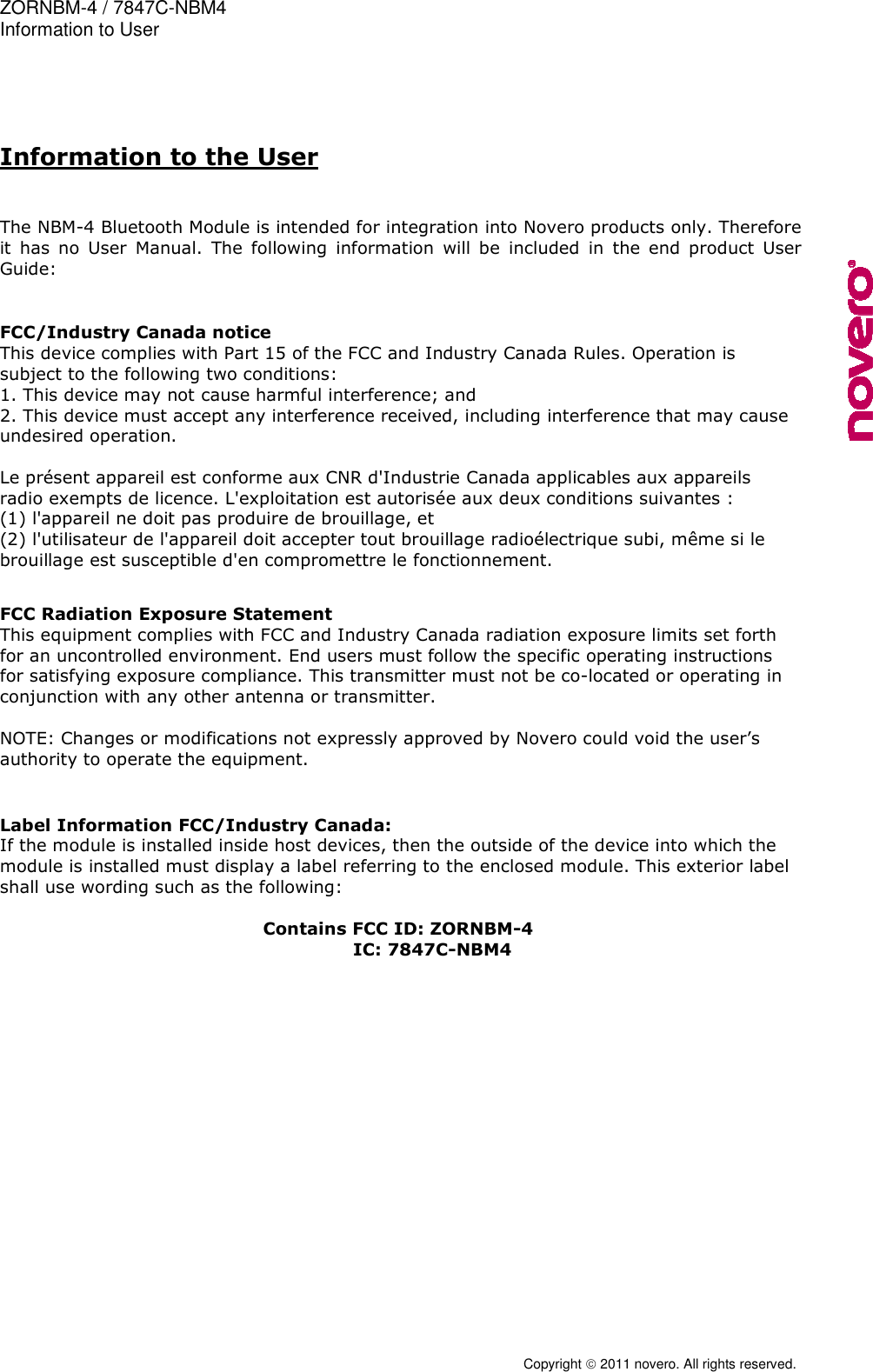 ZORNBM-4 / 7847C-NBM4    Information to User  Copyright  2011 novero. All rights reserved.  Information to the User   The NBM-4 Bluetooth Module is intended for integration into Novero products only. Therefore it  has  no  User  Manual.  The  following  information  will  be  included  in  the  end  product  User Guide:    FCC/Industry Canada notice This device complies with Part 15 of the FCC and Industry Canada Rules. Operation is subject to the following two conditions: 1. This device may not cause harmful interference; and 2. This device must accept any interference received, including interference that may cause undesired operation.  Le pr&eacute;sent appareil est conforme aux CNR d'Industrie Canada applicables aux appareils radio exempts de licence. L'exploitation est autoris&eacute;e aux deux conditions suivantes :  (1) l'appareil ne doit pas produire de brouillage, et  (2) l'utilisateur de l'appareil doit accepter tout brouillage radio&eacute;lectrique subi, m&ecirc;me si le brouillage est susceptible d'en compromettre le fonctionnement.   FCC Radiation Exposure Statement This equipment complies with FCC and Industry Canada radiation exposure limits set forth for an uncontrolled environment. End users must follow the specific operating instructions for satisfying exposure compliance. This transmitter must not be co-located or operating in conjunction with any other antenna or transmitter.  NOTE: Changes or modifications not expressly approved by Novero could void the user&rsquo;s authority to operate the equipment.   Label Information FCC/Industry Canada: If the module is installed inside host devices, then the outside of the device into which the module is installed must display a label referring to the enclosed module. This exterior label shall use wording such as the following:  Contains FCC ID: ZORNBM-4         IC: 7847C-NBM4  