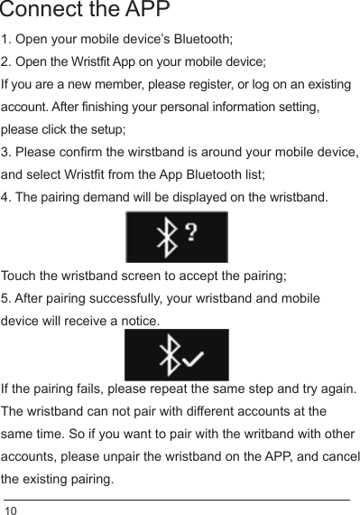 Connect the APP1. Open your mobile device’s Bluetooth;2. Open the Wristfit App on your mobile device;If you are a new member, please register, or log on an existing account. After finishing your personal information setting, please click the setup; 3. Please confirm the wirstband is around your mobile device, and select Wristfit from the App Bluetooth list; 4. The pairing demand will be displayed on the wristband.Touch the wristband screen to accept the pairing; 5. After pairing successfully, your wristband and mobile device will receive a notice.If the pairing fails, please repeat the same step and try again.The wristband can not pair with different accounts at the same time. So if you want to pair with the writband with other accounts, please unpair the wristband on the APP, and cancel the existing pairing.10