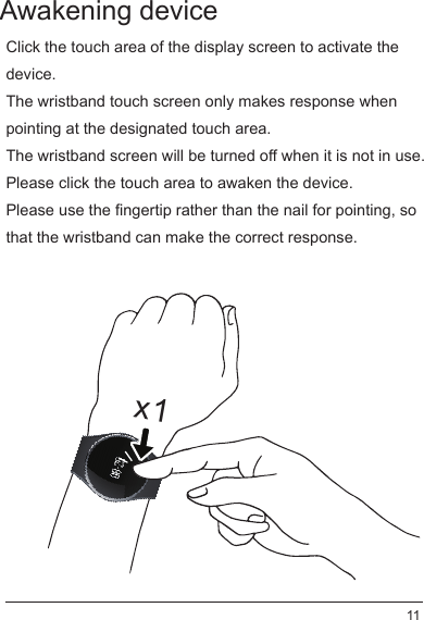 Awakening deviceClick the touch area of the display screen to activate the device. The wristband touch screen only makes response when pointing at the designated touch area.The wristband screen will be turned off when it is not in use.Please click the touch area to awaken the device.Please use the fingertip rather than the nail for pointing, so that the wristband can make the correct response.x111
