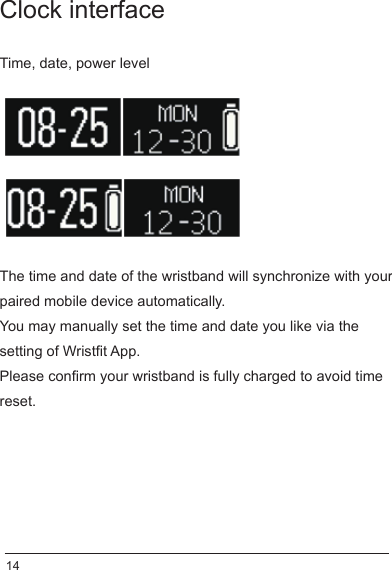 Clock interfaceTime, date, power levelThe time and date of the wristband will synchronize with your paired mobile device automatically.You may manually set the time and date you like via the setting of Wristfit App.Please confirm your wristband is fully charged to avoid time reset. 14