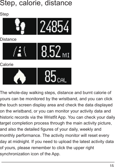 Step, calorie, distanceThe whole-day walking steps, distance and burnt calorie of yours can be monitored by the wristband, and you can click the touch screen display area and check the data displayed on the wristband, or you can monitor your activity data and historic records via the Wristfit App. You can check your daily target completion process through the main activity picture, and also the detailed figures of your daily, weekly and monthly performance. The activity monitor will reset every day at midnight. If you need to upload the latest activity data of yours, please remember to click the upper right synchronization icon of the App.StepCalorieDistance15