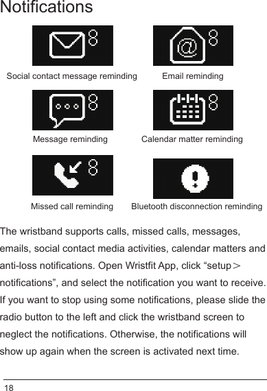 Notifications The wristband supports calls, missed calls, messages, emails, social contact media activities, calendar matters and anti-loss notifications. Open Wristfit App, click “setup＞notifications”, and select the notification you want to receive.If you want to stop using some notifications, please slide the radio button to the left and click the wristband screen to neglect the notifications. Otherwise, the notifications will show up again when the screen is activated next time. Calendar matter remindingSocial contact message reminding Email remindingMessage remindingMissed call reminding Bluetooth disconnection reminding18