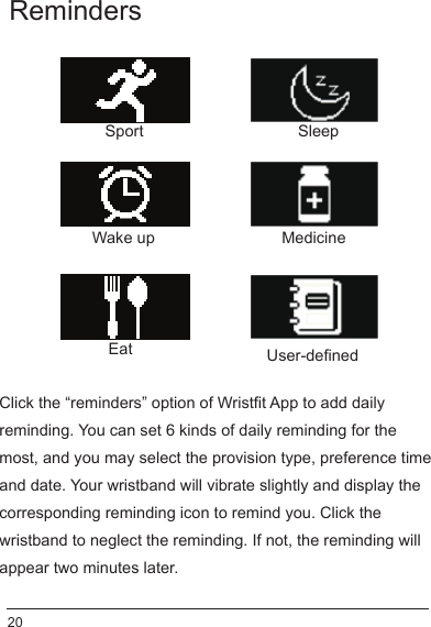 Reminders Click the “reminders” option of Wristfit App to add daily reminding. You can set 6 kinds of daily reminding for the most, and you may select the provision type, preference time and date. Your wristband will vibrate slightly and display the corresponding reminding icon to remind you. Click the wristband to neglect the reminding. If not, the reminding will appear two minutes later. Sport SleepEatMedicineWake upUser-defined 20