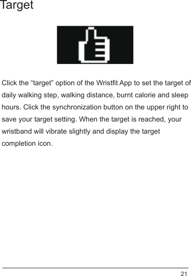 Click the “target” option of the Wristfit App to set the target of daily walking step, walking distance, burnt calorie and sleep hours. Click the synchronization button on the upper right to save your target setting. When the target is reached, your wristband will vibrate slightly and display the target completion icon.Target 21