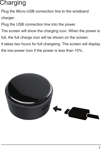 Plug the Micro-USB connection line to the wristband charger.Plug the USB connection line into the power.The screen will show the charging icon. When the power is full, the full charge icon will be shown on the screen.It takes two hours for full chargeing. The screen will display the low-power icon if the power is less than 10%.Charging7