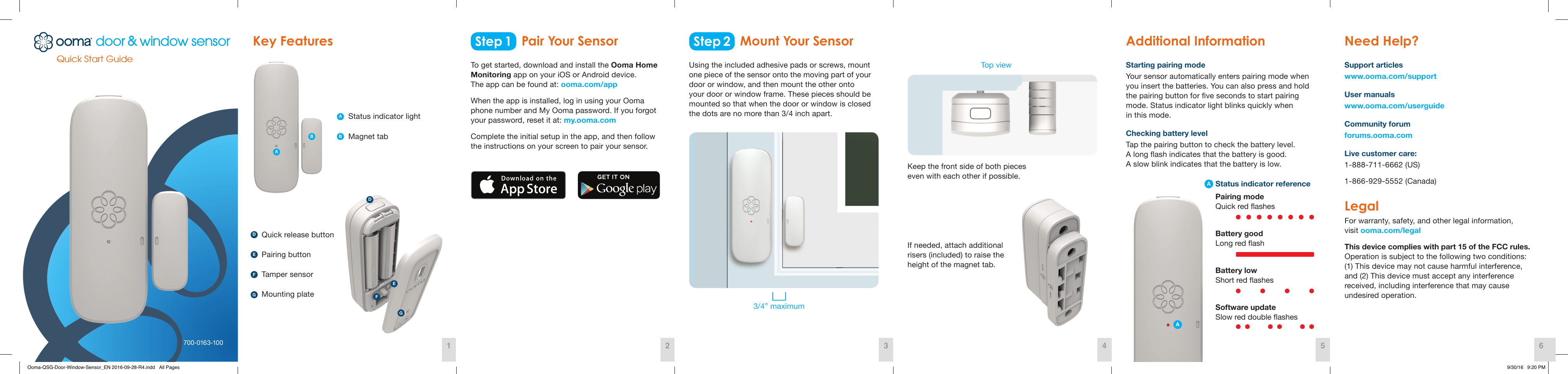 Quick Start Guide700-0163-100Step 1 Step 2Key Features  Additional Information  Need Help? Pair Your Sensor Mount Your SensorTo get started, download and install the Ooma Home Monitoring app on your iOS or Android device.  The app can be found at: ooma.com/app When the app is installed, log in using your Ooma  phone number and My Ooma password. If you forgot  your password, reset it at: my.ooma.com Complete the initial setup in the app, and then follow  the instructions on your screen to pair your sensor. Status indicator lightPairing buttonMagnet tabTamper sensorMounting plateQuick release buttonStarting pairing modeYour sensor automatically enters pairing mode when you insert the batteries. You can also press and hold the pairing button for ve seconds to start pairing mode. Status indicator light blinks quickly when  in this mode. Checking battery levelTap the pairing button to check the battery level.  A long ash indicates that the battery is good.  A slow blink indicates that the battery is low.Using the included adhesive pads or screws, mount  one piece of the sensor onto the moving part of your door or window, and then mount the other onto your door or window frame. These pieces should be mounted so that when the door or window is closed  the dots are no more than 3/4 inch apart.Keep the front side of both pieces even with each other if possible.If needed, attach additional risers (included) to raise the height of the magnet tab. 3/4” maximumTop view Support articles www.ooma.com/support User manualswww.ooma.com/userguide Community forum forums.ooma.com Live customer care: 1-888-711-6662 (US) 1-866-929-5552 (Canada) Legal For warranty, safety, and other legal information,  visit ooma.com/legal This device complies with part 15 of the FCC rules. Operation is subject to the following two conditions:  (1) This device may not cause harmful interference,  and (2) This device must accept any interference  received, including interference that may cause  undesired operation. Status indicator referencePairing mode Quick red ashesBattery good Long red ashBattery low Short red ashesSoftware update Slow red double ashes1 42 53 6ADDBEEFFGGAAABFEDGOoma-QSG-Door-Window-Sensor_EN 2016-09-28-R4.indd   All Pages 9/30/16   9:20 PM
