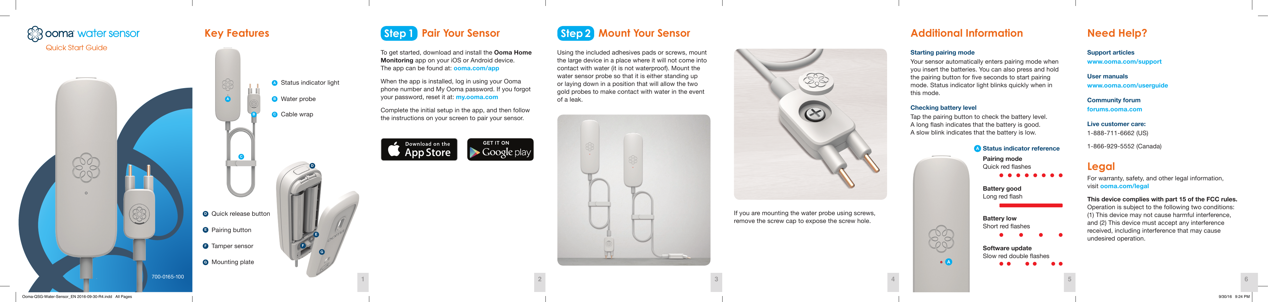 Quick Start Guide700-0165-100Step 1 Step 2Key Features  Additional Information  Need Help? Pair Your Sensor Mount Your SensorTo get started, download and install the Ooma Home Monitoring app on your iOS or Android device.  The app can be found at: ooma.com/app When the app is installed, log in using your Ooma  phone number and My Ooma password. If you forgot  your password, reset it at: my.ooma.com Complete the initial setup in the app, and then follow  the instructions on your screen to pair your sensor. Status indicator lightPairing buttonWater probeCable wrapTamper sensorMounting plateQuick release buttonStarting pairing modeYour sensor automatically enters pairing mode when you insert the batteries. You can also press and hold the pairing button for ve seconds to start pairing mode. Status indicator light blinks quickly when in this mode. Checking battery levelTap the pairing button to check the battery level.  A long ash indicates that the battery is good.  A slow blink indicates that the battery is low.Using the included adhesives pads or screws, mount the large device in a place where it will not come into contact with water (it is not waterproof). Mount the water sensor probe so that it is either standing up  or laying down in a position that will allow the two  gold probes to make contact with water in the event  of a leak. If you are mounting the water probe using screws, remove the screw cap to expose the screw hole. Support articles www.ooma.com/support User manualswww.ooma.com/userguide Community forum forums.ooma.com Live customer care: 1-888-711-6662 (US) 1-866-929-5552 (Canada) Legal For warranty, safety, and other legal information,  visit ooma.com/legal This device complies with part 15 of the FCC rules. Operation is subject to the following two conditions:  (1) This device may not cause harmful interference,  and (2) This device must accept any interference  received, including interference that may cause  undesired operation. 1 42 53 6ADBCEFGADFEGACBStatus indicator referencePairing mode Quick red ashesBattery good Long red ashBattery low Short red ashesSoftware update Slow red double ashesAOoma-QSG-Water-Sensor_EN 2016-09-30-R4.indd   All Pages 9/30/16   9:24 PM