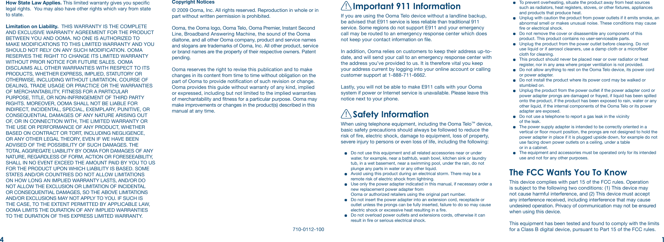 !Important 911 InformationIf you are using the Ooma Telo device without a landline backup, be advised that E911 service is less reliable than traditional 911 service. Some regions do not support E911 and your emergency call may be routed to an emergency response center which does not keep your contact information on le. In addition, Ooma relies on customers to keep their address up-to-date, and will send your call to an emergency response center with the address you’ve provided to us. It is therefore vital you keep your address current by logging into your online account or calling customer support at 1-888-711-6662. Lastly, you will not be able to make E911 calls with your Ooma system if power or Internet service is unavailable. Please leave this notice next to your phone.!Safety InformationWhen using telephone equipment, including the Ooma Telo™ device, basic safety precautions should always be followed to reduce the risk of re, electric shock, damage to equipment, loss of property, severe injury to persons or even loss of life, including the following:  Do not use this equipment and all related accessories near or under water, for example, near a bathtub, wash bowl, kitchen sink or laundry tub, in a wet basement, near a swimming pool, under the rain, do not plunge any parts in water or any other liquid.   Avoid using this product during an electrical storm. There may be a remote risk of electric shock from lightning.   Use only the power adapter indicated in this manual, if necessary order a new replacement power adapter from  Ooma or authorized retailers using the original part number.   Do not insert the power adapter into an extension cord, receptacle or outlet unless the prongs can be fully inserted, failure to do so may cause electric shock or excessive heat resulting in a re.  Do not overload power outlets and extensions cords, otherwise it can result in re or serious electrical shock.How State Law Applies. This limited warranty gives you specic legal rights.  You may also have other rights which vary from state to state.Limitation on Liability.  THIS WARRANTY IS THE COMPLETE AND EXCLUSIVE WARRANTY AGREEMENT FOR THE PRODUCT BETWEEN YOU AND OOMA. NO ONE IS AUTHORIZED TO MAKE MODIFICATIONS TO THIS LIMITED WARRANTY AND YOU SHOULD NOT RELY ON ANY SUCH MODIFICATION. OOMA RESERVES THE RIGHT TO CHANGE ITS LIMITED WARRANTY WITHOUT PRIOR NOTICE FOR FUTURE SALES. OOMA DISCLAIMS ALL OTHER WARRANTIES WITH RESPECT TO ITS PRODUCTS, WHETHER EXPRESS, IMPLIED, STATUTORY OR OTHERWISE, INCLUDING WITHOUT LIMITATION, COURSE OF DEALING, TRADE USAGE OR PRACTICE OR THE WARRANTIES OF MERCHANTABILITY, FITNESS FOR A PARTICULAR PURPOSE, TITLE, OR NON-INFRINGEMENT OF THIRD PARTY RIGHTS. MOREOVER, OOMA SHALL NOT BE LIABLE FOR INDIRECT, INCIDENTAL, SPECIAL, EXEMPLARY, PUNITIVE, OR CONSEQUENTIAL DAMAGES OF ANY NATURE ARISING OUT OF, OR IN CONNECTION WITH, THE LIMITED WARRANTY OR THE USE OR PERFORMANCE OF ANY PRODUCT, WHETHER BASED ON CONTRACT OR TORT, INCLUDING NEGLIGENCE, OR ANY OTHER LEGAL THEORY, EVEN IF WE HAVE BEEN ADVISED OF THE POSSIBILITY OF SUCH DAMAGES. THE TOTAL AGGREGATE LIABILITY BY OOMA FOR DAMAGES OF ANY NATURE, REGARDLESS OF FORM, ACTION OR FORESEEABILITY, SHALL IN NO EVENT EXCEED THE AMOUNT PAID BY YOU TO US FOR THE PRODUCT UPON WHICH LIABILITY IS BASED. SOME STATES AND/OR COUNTRIES DO NOT ALLOW LIMITATIONS ON HOW LONG AN IMPLIED WARRANTY LASTS, AND/OR DO NOT ALLOW THE EXCLUSION OR LIMITATION OF INCIDENTAL OR CONSEQUENTIAL DAMAGES, SO THE ABOVE LIMITATIONS AND/OR EXCLUSIONS MAY NOT APPLY TO YOU. IF SUCH IS THE CASE, TO THE EXTENT PERMITTED BY APPLICABLE LAW, OOMA LIMITS THE DURATION OF ANY IMPLIED WARRANTIES TO THE DURATION OF THIS EXPRESS LIMITED WARRANTY.  To prevent overheating, situate the product away from heat sources such as radiators, heat registers, stoves, or other xtures, appliances and products that produce heat.   Unplug with caution the product from power outlets if it emits smoke, an abnormal smell or makes unusual noise. These conditions may cause re or electrical shock.   Do not remove the cover or disassemble any component of this product. This product contains no user-serviceable parts.   Unplug the product from the power outlet before cleaning. Do not  use liquid or if aerosol cleaners, use a damp cloth or a microber  cloth for cleaning.   This product should never be placed near or over radiator or heat register, nor in any area where proper ventilation is not provided.   Do not allow anything to rest on the Ooma Telo device, its power cord  or power adapter.   Do not install the product where its power cord may be walked or stumbled on.  Unplug the product from the power outlet if the power adapter cord or power adapter prongs are damaged or frayed, if liquid has been spilled onto the product, if the product has been exposed to rain, water or any other liquid, if the internal components of the Ooma Telo or its power adapter are exposed.   Do not use a telephone to report a gas leak in the vicinity  of the leak.   The power supply adapter is intended to be correctly oriented in a vertical or oor mount position, the prongs are not designed to hold the power adapter in place if it is plugged upside down, for example do not use facing down power outlets on a ceiling, under a table  or in a cabinet.   The equipment and accessories must be operated only for its intended use and not for any other purposes.The FCC Wants You To KnowThis device complies with part 15 of the FCC rules. Operation is subject to the following two conditions: (1) This device may not cause harmful interference, and (2) This device must accept any interference received, including interference that may cause undesired operation. Privacy of communication may not be ensured when using this device.This equipment has been tested and found to comply with the limits for a Class B digital device, pursuant to Part 15 of the FCC rules. Copyright Notices© 2009 Ooma, Inc. All rights reserved. Reproduction in whole or in part without written permission is prohibited.Ooma, the Ooma logo, Ooma Telo, Ooma Premier, Instant Second Line, Broadband Answering Machine, the sound of the Ooma dialtone, and all other Ooma company, product and service names and slogans are trademarks of Ooma, Inc. All other product, service or brand names are the property of their respective owners. Patent pending.  Ooma reserves the right to revise this publication and to make changes in its content from time to time without obligation on the part of Ooma to provide notication of such revision or change. Ooma provides this guide without warranty of any kind, implied or expressed, including but not limited to the implied warranties of merchantability and tness for a particular purpose. Ooma may make improvements or changes in the product(s) described in this manual at any time.710-0112-10014