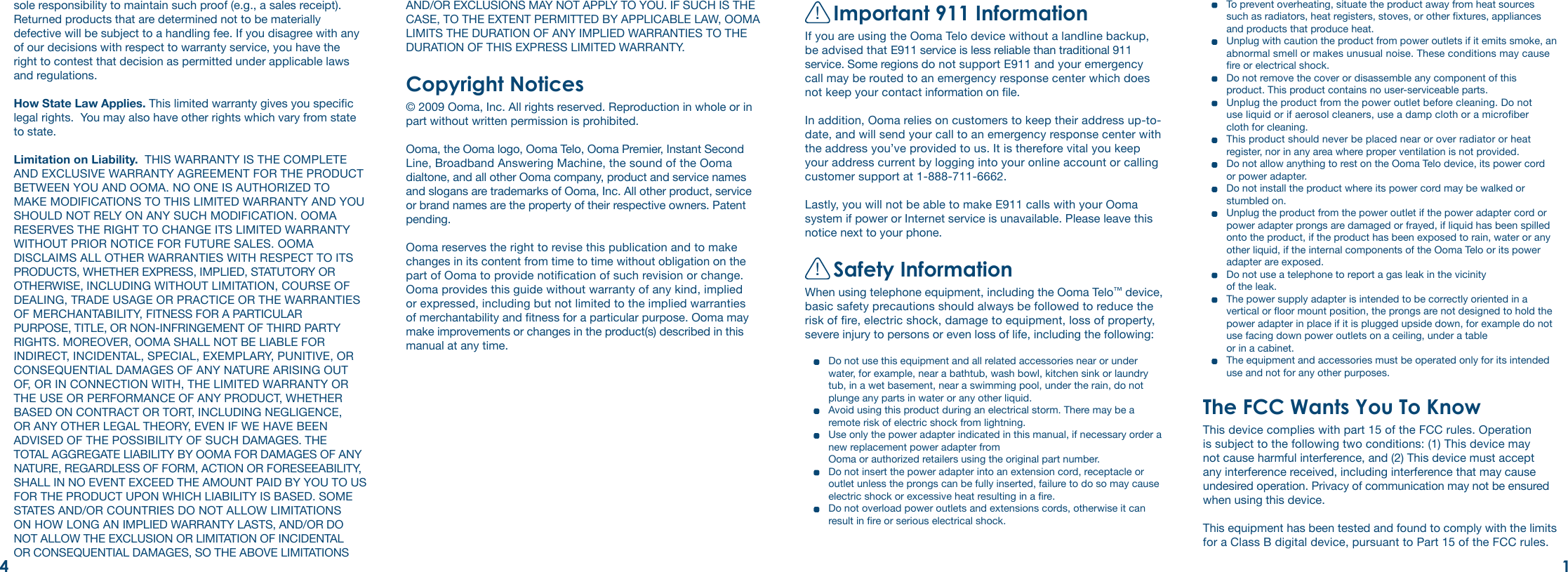 !Important 911 InformationIf you are using the Ooma Telo device without a landline backup, be advised that E911 service is less reliable than traditional 911 service. Some regions do not support E911 and your emergency call may be routed to an emergency response center which does not keep your contact information on le. In addition, Ooma relies on customers to keep their address up-to-date, and will send your call to an emergency response center with the address you’ve provided to us. It is therefore vital you keep your address current by logging into your online account or calling customer support at 1-888-711-6662. Lastly, you will not be able to make E911 calls with your Ooma system if power or Internet service is unavailable. Please leave this notice next to your phone.!Safety InformationWhen using telephone equipment, including the Ooma Telo™ device, basic safety precautions should always be followed to reduce the risk of re, electric shock, damage to equipment, loss of property, severe injury to persons or even loss of life, including the following:  Do not use this equipment and all related accessories near or under water, for example, near a bathtub, wash bowl, kitchen sink or laundry tub, in a wet basement, near a swimming pool, under the rain, do not plunge any parts in water or any other liquid.   Avoid using this product during an electrical storm. There may be a remote risk of electric shock from lightning.   Use only the power adapter indicated in this manual, if necessary order a new replacement power adapter from  Ooma or authorized retailers using the original part number.   Do not insert the power adapter into an extension cord, receptacle or outlet unless the prongs can be fully inserted, failure to do so may cause electric shock or excessive heat resulting in a re.  Do not overload power outlets and extensions cords, otherwise it can result in re or serious electrical shock.sole responsibility to maintain such proof (e.g., a sales receipt). Returned products that are determined not to be materially defective will be subject to a handling fee. If you disagree with any of our decisions with respect to warranty service, you have the right to contest that decision as permitted under applicable laws and regulations.How State Law Applies. This limited warranty gives you specic legal rights.  You may also have other rights which vary from state to state.Limitation on Liability.  THIS WARRANTY IS THE COMPLETE AND EXCLUSIVE WARRANTY AGREEMENT FOR THE PRODUCT BETWEEN YOU AND OOMA. NO ONE IS AUTHORIZED TO MAKE MODIFICATIONS TO THIS LIMITED WARRANTY AND YOU SHOULD NOT RELY ON ANY SUCH MODIFICATION. OOMA RESERVES THE RIGHT TO CHANGE ITS LIMITED WARRANTY WITHOUT PRIOR NOTICE FOR FUTURE SALES. OOMA DISCLAIMS ALL OTHER WARRANTIES WITH RESPECT TO ITS PRODUCTS, WHETHER EXPRESS, IMPLIED, STATUTORY OR OTHERWISE, INCLUDING WITHOUT LIMITATION, COURSE OF DEALING, TRADE USAGE OR PRACTICE OR THE WARRANTIES OF MERCHANTABILITY, FITNESS FOR A PARTICULAR PURPOSE, TITLE, OR NON-INFRINGEMENT OF THIRD PARTY RIGHTS. MOREOVER, OOMA SHALL NOT BE LIABLE FOR INDIRECT, INCIDENTAL, SPECIAL, EXEMPLARY, PUNITIVE, OR CONSEQUENTIAL DAMAGES OF ANY NATURE ARISING OUT OF, OR IN CONNECTION WITH, THE LIMITED WARRANTY OR THE USE OR PERFORMANCE OF ANY PRODUCT, WHETHER BASED ON CONTRACT OR TORT, INCLUDING NEGLIGENCE, OR ANY OTHER LEGAL THEORY, EVEN IF WE HAVE BEEN ADVISED OF THE POSSIBILITY OF SUCH DAMAGES. THE TOTAL AGGREGATE LIABILITY BY OOMA FOR DAMAGES OF ANY NATURE, REGARDLESS OF FORM, ACTION OR FORESEEABILITY, SHALL IN NO EVENT EXCEED THE AMOUNT PAID BY YOU TO US FOR THE PRODUCT UPON WHICH LIABILITY IS BASED. SOME STATES AND/OR COUNTRIES DO NOT ALLOW LIMITATIONS ON HOW LONG AN IMPLIED WARRANTY LASTS, AND/OR DO NOT ALLOW THE EXCLUSION OR LIMITATION OF INCIDENTAL OR CONSEQUENTIAL DAMAGES, SO THE ABOVE LIMITATIONS   To prevent overheating, situate the product away from heat sources such as radiators, heat registers, stoves, or other xtures, appliances and products that produce heat.   Unplug with caution the product from power outlets if it emits smoke, an abnormal smell or makes unusual noise. These conditions may cause re or electrical shock.   Do not remove the cover or disassemble any component of this product. This product contains no user-serviceable parts.   Unplug the product from the power outlet before cleaning. Do not  use liquid or if aerosol cleaners, use a damp cloth or a microber  cloth for cleaning.   This product should never be placed near or over radiator or heat register, nor in any area where proper ventilation is not provided.   Do not allow anything to rest on the Ooma Telo device, its power cord  or power adapter.   Do not install the product where its power cord may be walked or stumbled on.  Unplug the product from the power outlet if the power adapter cord or power adapter prongs are damaged or frayed, if liquid has been spilled onto the product, if the product has been exposed to rain, water or any other liquid, if the internal components of the Ooma Telo or its power adapter are exposed.   Do not use a telephone to report a gas leak in the vicinity  of the leak.   The power supply adapter is intended to be correctly oriented in a vertical or oor mount position, the prongs are not designed to hold the power adapter in place if it is plugged upside down, for example do not use facing down power outlets on a ceiling, under a table  or in a cabinet.   The equipment and accessories must be operated only for its intended use and not for any other purposes.The FCC Wants You To KnowThis device complies with part 15 of the FCC rules. Operation is subject to the following two conditions: (1) This device may not cause harmful interference, and (2) This device must accept any interference received, including interference that may cause undesired operation. Privacy of communication may not be ensured when using this device.This equipment has been tested and found to comply with the limits for a Class B digital device, pursuant to Part 15 of the FCC rules. AND/OR EXCLUSIONS MAY NOT APPLY TO YOU. IF SUCH IS THE CASE, TO THE EXTENT PERMITTED BY APPLICABLE LAW, OOMA LIMITS THE DURATION OF ANY IMPLIED WARRANTIES TO THE DURATION OF THIS EXPRESS LIMITED WARRANTY.Copyright Notices© 2009 Ooma, Inc. All rights reserved. Reproduction in whole or in part without written permission is prohibited.Ooma, the Ooma logo, Ooma Telo, Ooma Premier, Instant Second Line, Broadband Answering Machine, the sound of the Ooma dialtone, and all other Ooma company, product and service names and slogans are trademarks of Ooma, Inc. All other product, service or brand names are the property of their respective owners. Patent pending.  Ooma reserves the right to revise this publication and to make changes in its content from time to time without obligation on the part of Ooma to provide notication of such revision or change. Ooma provides this guide without warranty of any kind, implied or expressed, including but not limited to the implied warranties of merchantability and tness for a particular purpose. Ooma may make improvements or changes in the product(s) described in this manual at any time.14
