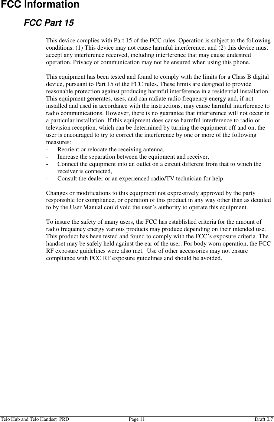  Telo Hub and Telo Handset  PRD  Page 11  Draft 0.7 FCC Information FCC Part 15  This device complies with Part 15 of the FCC rules. Operation is subject to the following conditions: (1) This device may not cause harmful interference, and (2) this device must accept any interference received, including interference that may cause undesired operation. Privacy of communication may not be ensured when using this phone.  This equipment has been tested and found to comply with the limits for a Class B digital device, pursuant to Part 15 of the FCC rules. These limits are designed to provide reasonable protection against producing harmful interference in a residential installation. This equipment generates, uses, and can radiate radio frequency energy and, if not installed and used in accordance with the instructions, may cause harmful interference to radio communications. However, there is no guarantee that interference will not occur in a particular installation. If this equipment does cause harmful interference to radio or television reception, which can be determined by turning the equipment off and on, the user is encouraged to try to correct the interference by one or more of the following measures: - Reorient or relocate the receiving antenna, - Increase the separation between the equipment and receiver, - Connect the equipment into an outlet on a circuit different from that to which the receiver is connected, - Consult the dealer or an experienced radio/TV technician for help.  Changes or modifications to this equipment not expressively approved by the party responsible for compliance, or operation of this product in any way other than as detailed to by the User Manual could void the user’s authority to operate this equipment.  To insure the safety of many users, the FCC has established criteria for the amount of radio frequency energy various products may produce depending on their intended use. This product has been tested and found to comply with the FCC’s exposure criteria. The handset may be safely held against the ear of the user. For body worn operation, the FCC RF exposure guidelines were also met.  Use of other accessories may not ensure compliance with FCC RF exposure guidelines and should be avoided. 