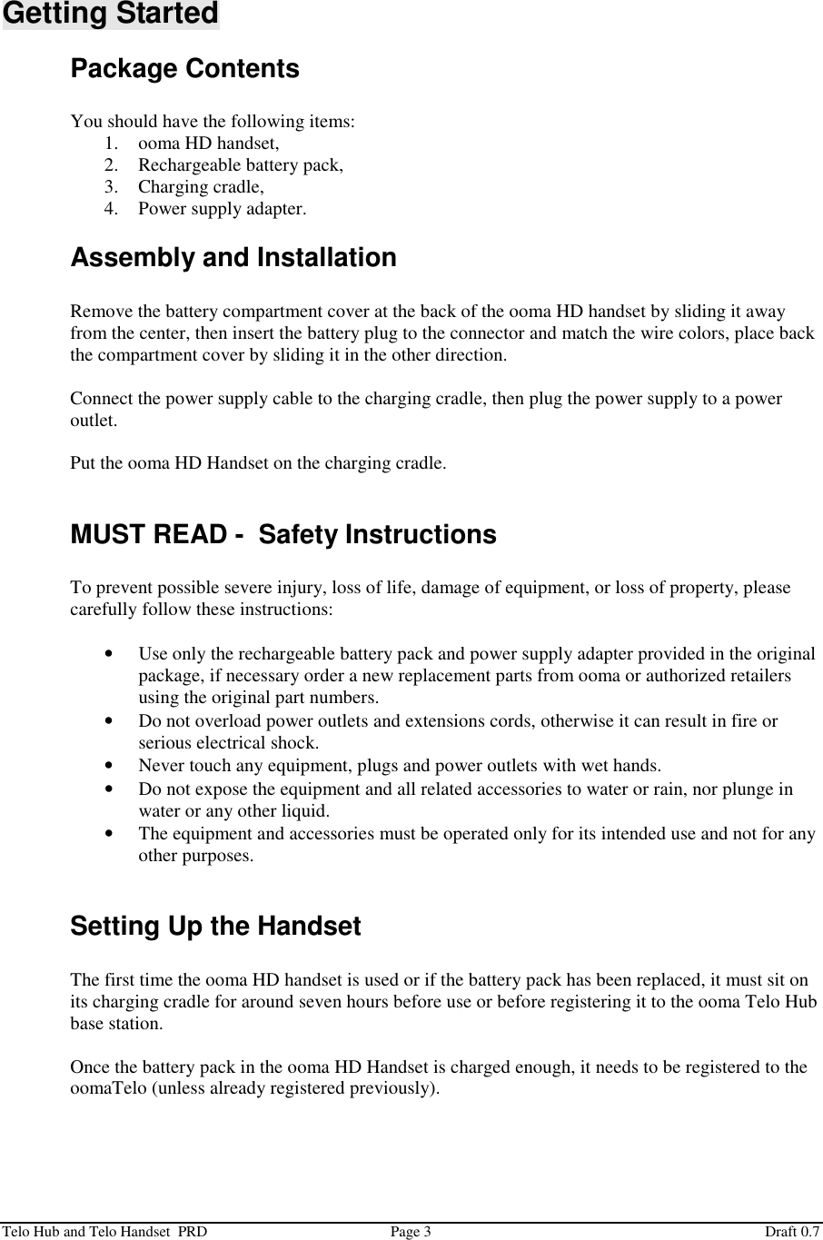  Telo Hub and Telo Handset  PRD  Page 3  Draft 0.7  Getting Started Package Contents  You should have the following items: 1. ooma HD handset, 2. Rechargeable battery pack, 3. Charging cradle, 4. Power supply adapter. Assembly and Installation  Remove the battery compartment cover at the back of the ooma HD handset by sliding it away from the center, then insert the battery plug to the connector and match the wire colors, place back the compartment cover by sliding it in the other direction.  Connect the power supply cable to the charging cradle, then plug the power supply to a power outlet.  Put the ooma HD Handset on the charging cradle.  MUST READ -  Safety Instructions  To prevent possible severe injury, loss of life, damage of equipment, or loss of property, please carefully follow these instructions:  • Use only the rechargeable battery pack and power supply adapter provided in the original package, if necessary order a new replacement parts from ooma or authorized retailers using the original part numbers. • Do not overload power outlets and extensions cords, otherwise it can result in fire or serious electrical shock. • Never touch any equipment, plugs and power outlets with wet hands. • Do not expose the equipment and all related accessories to water or rain, nor plunge in water or any other liquid. • The equipment and accessories must be operated only for its intended use and not for any other purposes.  Setting Up the Handset  The first time the ooma HD handset is used or if the battery pack has been replaced, it must sit on its charging cradle for around seven hours before use or before registering it to the ooma Telo Hub base station.  Once the battery pack in the ooma HD Handset is charged enough, it needs to be registered to the oomaTelo (unless already registered previously).  