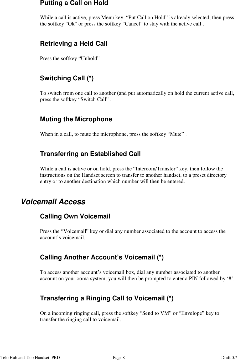  Telo Hub and Telo Handset  PRD  Page 8  Draft 0.7  Putting a Call on Hold  While a call is active, press Menu key, “Put Call on Hold” is already selected, then press the softkey “Ok” or press the softkey “Cancel” to stay with the active call .  Retrieving a Held Call  Press the softkey “Unhold”  Switching Call (*)  To switch from one call to another (and put automatically on hold the current active call, press the softkey “Switch Call” .  Muting the Microphone  When in a call, to mute the microphone, press the softkey “Mute” .  Transferring an Established Call  While a call is active or on hold, press the “Intercom/Transfer” key, then follow the instructions on the Handset screen to transfer to another handset, to a preset directory entry or to another destination which number will then be entered.  Voicemail Access Calling Own Voicemail  Press the “Voicemail” key or dial any number associated to the account to access the account’s voicemail.  Calling Another Account’s Voicemail (*)  To access another account’s voicemail box, dial any number associated to another account on your ooma system, you will then be prompted to enter a PIN followed by ‘#’.  Transferring a Ringing Call to Voicemail (*)  On a incoming ringing call, press the softkey “Send to VM” or “Envelope” key to transfer the ringing call to voicemail.  