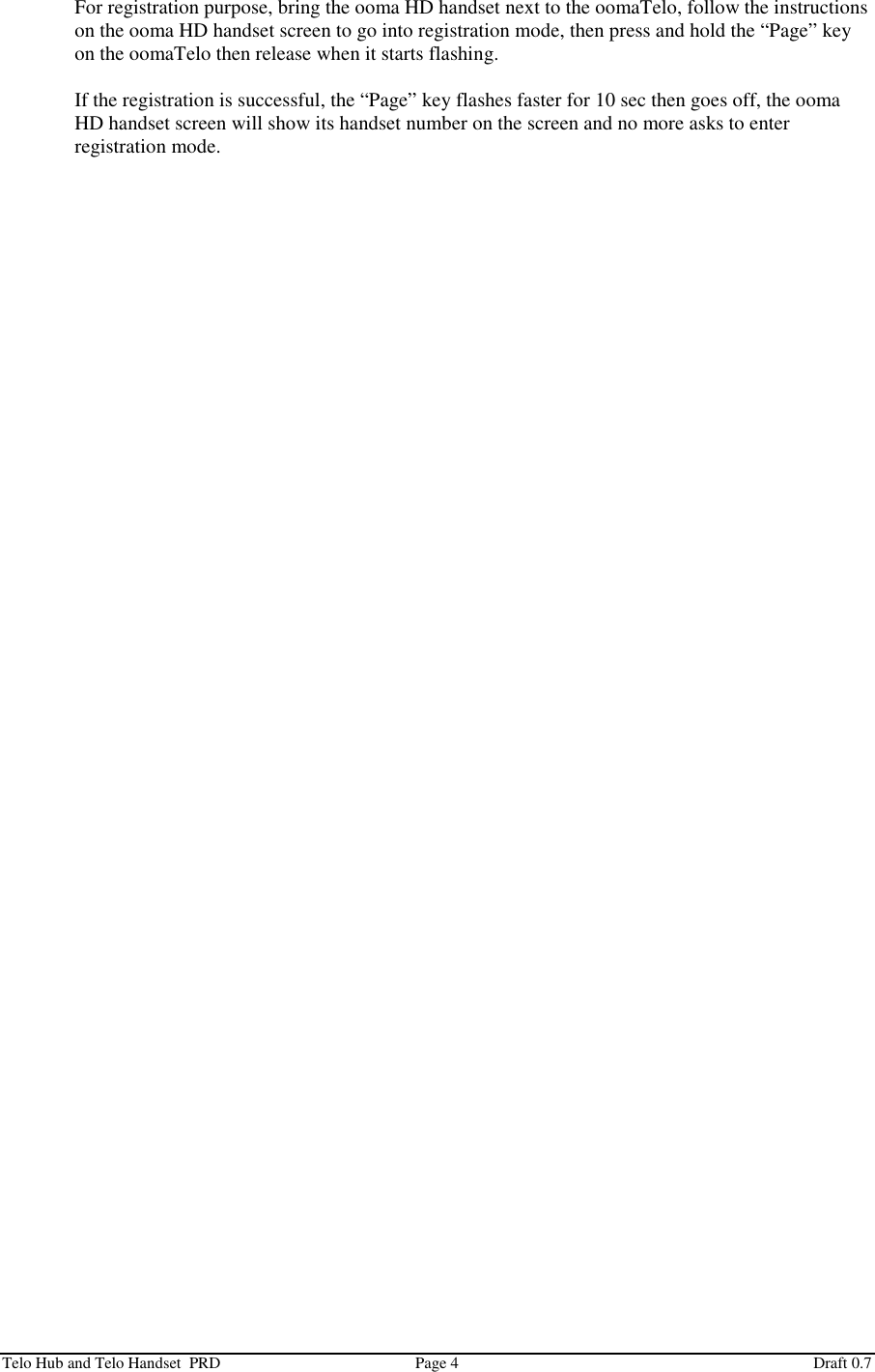  Telo Hub and Telo Handset  PRD  Page 4  Draft 0.7 For registration purpose, bring the ooma HD handset next to the oomaTelo, follow the instructions on the ooma HD handset screen to go into registration mode, then press and hold the “Page” key on the oomaTelo then release when it starts flashing.  If the registration is successful, the “Page” key flashes faster for 10 sec then goes off, the ooma HD handset screen will show its handset number on the screen and no more asks to enter registration mode. 