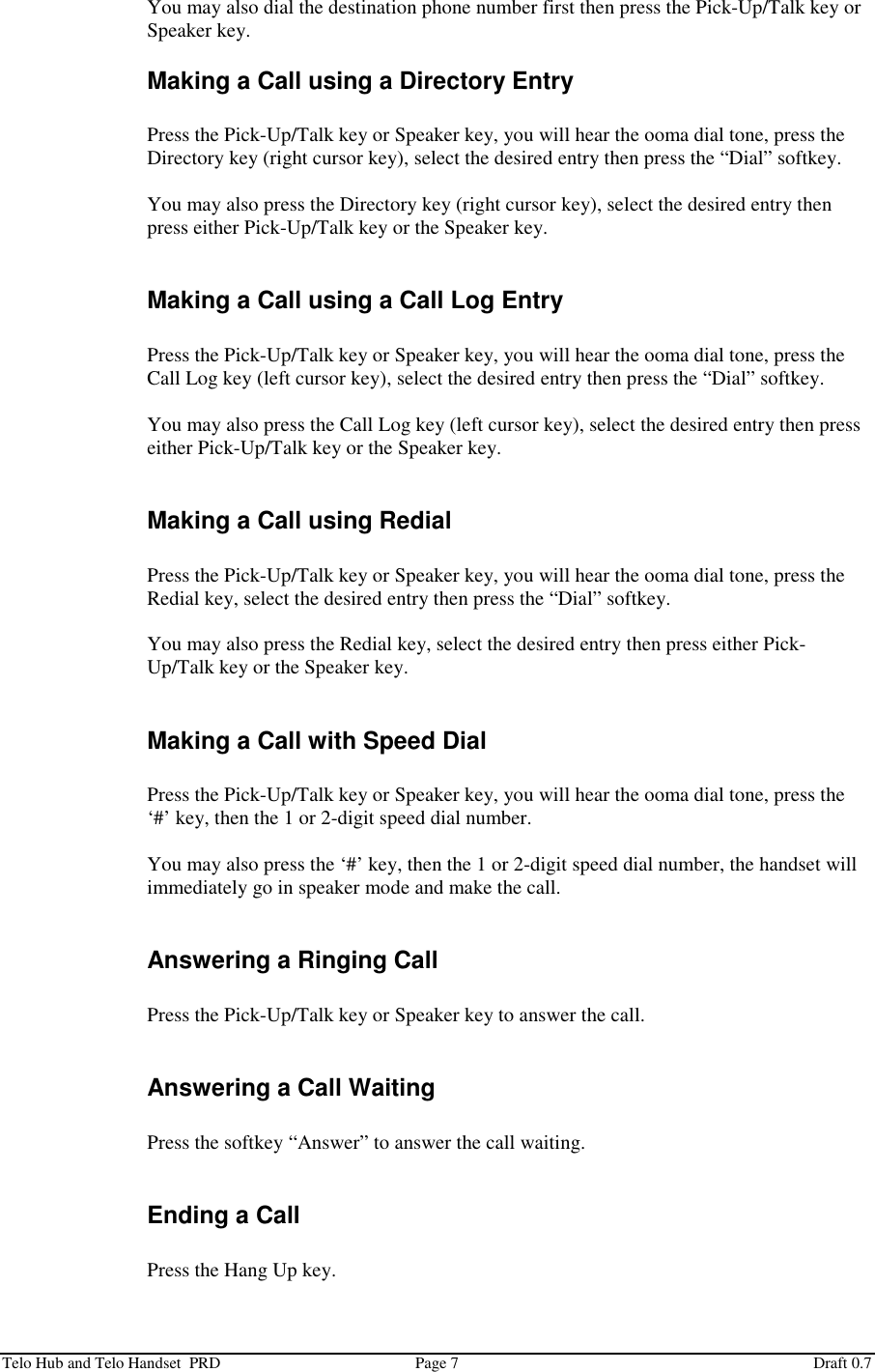  Telo Hub and Telo Handset  PRD  Page 7  Draft 0.7 You may also dial the destination phone number first then press the Pick-Up/Talk key or Speaker key. Making a Call using a Directory Entry  Press the Pick-Up/Talk key or Speaker key, you will hear the ooma dial tone, press the Directory key (right cursor key), select the desired entry then press the “Dial” softkey.  You may also press the Directory key (right cursor key), select the desired entry then press either Pick-Up/Talk key or the Speaker key.  Making a Call using a Call Log Entry  Press the Pick-Up/Talk key or Speaker key, you will hear the ooma dial tone, press the Call Log key (left cursor key), select the desired entry then press the “Dial” softkey.  You may also press the Call Log key (left cursor key), select the desired entry then press either Pick-Up/Talk key or the Speaker key.  Making a Call using Redial  Press the Pick-Up/Talk key or Speaker key, you will hear the ooma dial tone, press the Redial key, select the desired entry then press the “Dial” softkey.  You may also press the Redial key, select the desired entry then press either Pick-Up/Talk key or the Speaker key.  Making a Call with Speed Dial  Press the Pick-Up/Talk key or Speaker key, you will hear the ooma dial tone, press the ‘#’ key, then the 1 or 2-digit speed dial number.  You may also press the ‘#’ key, then the 1 or 2-digit speed dial number, the handset will immediately go in speaker mode and make the call.  Answering a Ringing Call  Press the Pick-Up/Talk key or Speaker key to answer the call.  Answering a Call Waiting  Press the softkey “Answer” to answer the call waiting.  Ending a Call  Press the Hang Up key. 