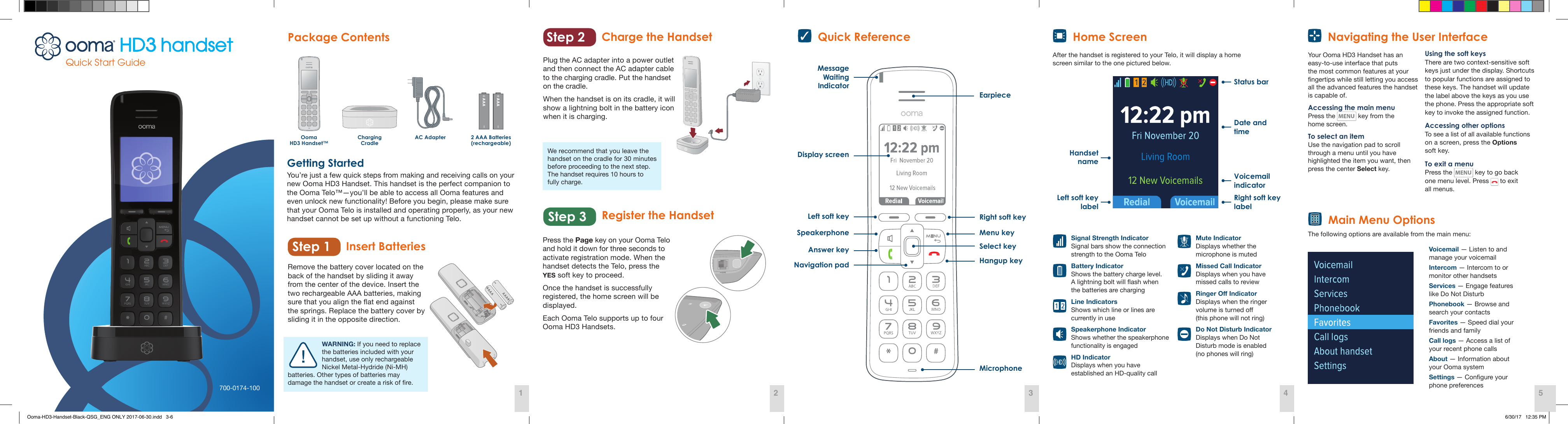   Mute Indicator Displays whether the microphone is muted  Missed Call Indicator Displays when you have missed calls to review RingerOIndicator Displays when the ringer volume is turned o  (this phone will not ring)  Do Not Disturb Indicator Displays when Do Not Disturb mode is enabled  (no phones will ring)  Signal Strength Indicator Signal bars show the connection strength to the Ooma Telo  Battery Indicator Shows the battery charge level.  A lightning bolt will ash when  the batteries are charging  Line Indicators Shows which line or lines are currently in use  Speakerphone Indicator Shows whether the speakerphone functionality is engaged  HD Indicator Displays when you have established an HD-quality callInsert BatteriesPackage ContentsAC AdapterCharging Cradle2 AAA Batteries(rechargeable)Ooma  HD3 Handset™WARNING: If you need to replace the batteries included with your handset, use only rechargeable Nickel Metal-Hydride (Ni-MH)batteries. Other types of batteries may damage the handset or create a risk of re.We recommend that you leave the handset on the cradle for 30 minutes before proceeding to the next step. The handset requires 10 hours to  fully charge.Getting StartedYou’re just a few quick steps from making and receiving calls on your new Ooma HD3 Handset. This handset is the perfect companion to the Ooma Telo™—you’ll be able to access all Ooma features and even unlock new functionality! Before you begin, please make sure that your Ooma Telo is installed and operating properly, as your new handset cannot be set up without a functioning Telo. Remove the battery cover located on the back of the handset by sliding it away from the center of the device. Insert the two rechargeable AAA batteries, making sure that you align the at end against the springs. Replace the battery cover by sliding it in the opposite direction.Plug the AC adapter into a power outlet and then connect the AC adapter cable to the charging cradle. Put the handset on the cradle. When the handset is on its cradle, it will show a lightning bolt in the battery icon when it is charging.Press the Page key on your Ooma Telo and hold it down for three seconds to activate registration mode. When the handset detects the Telo, press the  YES soft key to proceed. Once the handset is successfully registered, the home screen will be displayed.Each Ooma Telo supports up to four Ooma HD3 Handsets.Register the HandsetCharge the Handset   Navigating the User InterfaceMicrophoneEarpieceRight soft keyHangup keySelect keyDisplay screenMessage Waiting IndicatorLeft soft keyAnswer keySpeakerphone Menu keyAfter the handset is registered to your Telo, it will display a home screen similar to the one pictured below.  Home Screen  Quick ReferenceYour Ooma HD3 Handset has an easy-to-use interface that puts the most common features at your ngertips while still letting you access all the advanced features the handset is capable of. Accessing the main menuPress the   key from the  home screen. To select an itemUse the navigation pad to scroll through a menu until you have highlighted the item you want, then press the center Select key.Using the soft keysThere are two context-sensitive soft keys just under the display. Shortcuts to popular functions are assigned to these keys. The handset will update the label above the keys as you use the phone. Press the appropriate soft key to invoke the assigned function.Accessing other optionsTo see a list of all available functions on a screen, press the Options  soft key.To exit a menuPress the   key to go back  one menu level. Press   to exit  all menus.  Main Menu OptionsThe following options are available from the main menu:Status barRight soft key labelLeft soft key labelHandset nameVoicemail indicatorDate and timeNavigation padVoicemail — Listen to and manage your voicemailIntercom — Intercom to or monitor other handsetsServices — Engage features like Do Not DisturbPhonebook — Browse and search your contactsFavorites — Speed dial your friends and familyCall logs — Access a list of  your recent phone callsAbout — Information about  your Ooma systemSettings — Congure your  phone preferencesStep 2Step 1Step 3Quick Start Guide1 2 3 4 5700-0174-100Ooma-HD3-Handset-Black-QSG_ENG ONLY 2017-06-30.indd   3-6 6/30/17   12:35 PM